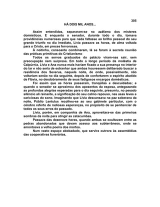 305
                           HÁ DOIS MIL ANOS...

       Assim entendidas, separaram-se na azáfama dos misteres
domésticos. E enquanto o senador, durante todo o dia, tomava
providências numerosas para que nada faltasse ao brilho pessoal do seu
grande triunfo no dia imediato, Lívia passava as horas, de alma voltada
para o Cristo, em preces fervorosas.
       À noitinha, consoante combinaram, lá se foram à secreta reunião
das práticas primitivas do Cristianismo
       Todos os servos graduados do palácio viram-nas sair, sem
preocupação nem surpresa. Em todo o longo período da moléstia de
Calpúrnia, Lívia e Ana nunca mais haviam fixado a sua presença no interior
do lar e não seria de estranhar que ambas houvessem deliberado buscar a
residência dos Severus, naquela noite, de onde, possivelmente, não
voltariam senão no dia seguinte, depois de confortarem o espírito abatido
de Flávia, no desdobramento de seus fadigosos encargos domésticos.
       Foi assim que as horas passaram, tranqüilas e descuidadas; e
quando o senador se aproximou dos aposentos da esposa, antegozando
as profundas alegrias esperadas para o dia seguinte, presumiu, no pesado
silêncio ali reinante, a significação do seu calmo repouso, nas asas leves e
cariciosas do sono. Imaginando que Lívia descansava na paz soberana da
noite, Públio Lentulus recolheu-se ao seu gabinete particular, com o
cérebro referto de radiosas esperanças, no propósito de se penitenciar de
todos os seus erros do passado.
       Lívia, porém, em companhia de Ana, aproveitara-se das primeiras
sombras da noite para atingir as catacumbas.
       Passava das dezenove horas, quando ambas se ocultavam entre as
pedras abandonadas que davam acesso aos subterrâneos, onde se
amontoava a velha poeira dos mortos.
       Num vasto espaço abobadado, que servira outrora às assembléias
das cooperativas funerárias,
 