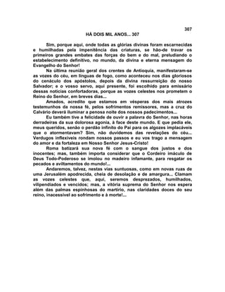 307
                        HÁ DOIS MIL ANOS... 307

       Sim, porque aqui, onde todas as glórias divinas foram escarnecidas
e humilhadas pela impenitência das criaturas, se hão-de travar os
primeiros grandes embates das forças do bem e do mal, preludiando o
estabelecimento definitivo, no mundo, da divina e eterna mensagem do
Evangelho do Senhor!
       Na última reunião geral dos crentes de Antioquia, manifestaram-se
as vozes do céu, em línguas de fogo, como aconteceu nos dias gloriosos
do cenáculo dos apóstolos, depois da divina ressurreição do nosso
Salvador; e o vosso servo, aqui presente, foi escolhido para emissário
dessas noticias confortadoras, porque as vozes celestes nos prometem o
Reino do Senhor, em breves dias...
       Amados, acredito que estamos em vésperas dos mais atrozes
testemunhos da nossa fé, pelos sofrimentos remissores, mas a cruz do
Calvário deverá iluminar a penosa noite dos nossos padecimentos...
       Eu também tive a felicidade de ouvir a palavra do Senhor, nas horas
derradeiras da sua dolorosa agonia, à face deste mundo. E que pedia ele,
meus queridos, senão o perdão infinito do Pai para os algozes implacáveis
que o atormentavam? Sim, não duvidemos das revelações do céu...
Verdugos inflexíveis rondam nossos passos e eu vos trago a mensagem
do amor e da fortaleza em Nosso Senhor Jesus-Cristo!
       Roma batizará sua nova fé com o sangue dos justos e dos
inocentes; mas, também importa considerar que o Cordeiro imáculo de
Deus Todo-Poderoso se imolou no madeiro infamante, para resgatar os
pecados e aviltamentos do mundo!...
       Andaremos, talvez, nestas vias suntuosas, como em novas ruas de
uma Jerusalém apodrecida, cheia de desolação e de amargura... Clamam
as vozes celestes que, aqui, seremos desprezados, humilhados,
vilipendiados e vencidos; mas, a vitória suprema do Senhor nos espera
além das palmas espinhosas do martírio, nas claridades doces do seu
reino, inacessível ao sofrimento e à morte!...
 