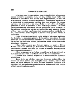 308
                       ROMANCE DE EMMANUEL

       Lavaremos com o nosso sangue e as nossas lágrimas a iniquidade
destes mármores preciosos, mas, um dia, irmãos meus, toda esta
Babilônia de inquietação e de pecado ruirá, fragorosamente, ao peso de
suas misérias ignóbeis... Um furacão destruidor derrubará os falsos ídolos
e confundirá as pretensiosas mentiras dos seus altares... Tormentas
dolorosas do extermínio e do tempo farão chover sobre este Império
poderoso as ruínas da pobreza e do mais triste esquecimento... Os circos
da impiedade hão-de desaparecer sob um punhado de cinzas, o Fórum e o
Senado dos impenitentes hão-de ser confundidos pela suprema justiça
divina, e os guerreiros orgulhosos desta cidade pecadora rastejarão um
dia, como vermes, pelas margens do mesmo Tibre que lhes carreia a
iniquidade!...
       Então, novos Jeremias hão-de chorar sobre os mármores, à piedosa
luz da noite... os suntuosos palácios destas colinas soberbas e donosas
cairão em penoso torvelinho de assombros e, sobre os seus monumentos
de orgulho, de egoísmo e vaidade, gemerão os ventos tristes das noites
silenciosas e desertas...
       Felizes todos aqueles que chorarem agora, por amor ao Divino
Mestre; venturosos todos os que derramarem seu sangue pelas sublimes
verdades do Cordeiro, porque no céu existem as moradas divinas para os
bem-aventurados de Jesus...
       Falava a voz suave e terrível do emissário da igreja de Antioquia e
suas palavras ressoavam no profundo silêncio das abóbadas ermas.
       Cerca de duas centenas de pessoas ali se encontravam, ouvindo-o
atentamente.
       Quase todos os cristãos presentes choravam, embevecidos. No
íntimo das almas pairava uma exaltação suave e mística, fazendo-lhes
sentir as doces emoções de todos aqueles apóstolos anônimos, que
tombaram nas arenas ignominiosas dos circos, para cimentar com sangue
e lágrima a edificação da nova fé.
 