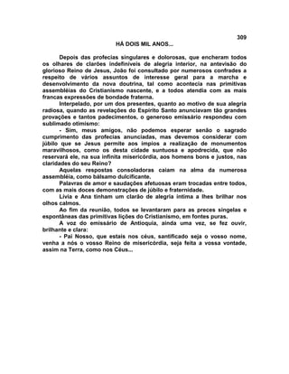 309
                          HÁ DOIS MIL ANOS...

      Depois das profecias singulares e dolorosas, que encheram todos
os olhares de clarões indefiníveis de alegria interior, na antevisão do
glorioso Reino de Jesus, João foi consultado por numerosos confrades a
respeito de vários assuntos de interesse geral para a marcha e
desenvolvimento da nova doutrina, tal como acontecia nas primitivas
assembléias do Cristianismo nascente, e a todos atendia com as mais
francas expressões de bondade fraterna.
      Interpelado, por um dos presentes, quanto ao motivo de sua alegria
radiosa, quando as revelações do Espírito Santo anunciavam tão grandes
provações e tantos padecimentos, o generoso emissário respondeu com
sublimado otimismo:
      - Sim, meus amigos, não podemos esperar senão o sagrado
cumprimento das profecias anunciadas, mas devemos considerar com
júbilo que se Jesus permite aos ímpios a realização de monumentos
maravilhosos, como os desta cidade suntuosa e apodrecida, que não
reservará ele, na sua infinita misericórdia, aos homens bons e justos, nas
claridades do seu Reino?
      Aquelas respostas consoladoras caiam na alma da numerosa
assembléia, como bálsamo dulcificante.
      Palavras de amor e saudações afetuosas eram trocadas entre todos,
com as mais doces demonstrações de júbilo e fraternidade.
      Lívia e Ana tinham um clarão de alegria íntima a lhes brilhar nos
olhos calmos.
      Ao fim da reunião, todos se levantaram para as preces singelas e
espontâneas das primitivas lições do Cristianismo, em fontes puras.
      A voz do emissário de Antioquia, ainda uma vez, se fez ouvir,
brilhante e clara:
      - Pai Nosso, que estais nos céus, santificado seja o vosso nome,
venha a nós o vosso Reino de misericórdia, seja feita a vossa vontade,
assim na Terra, como nos Céus...
 