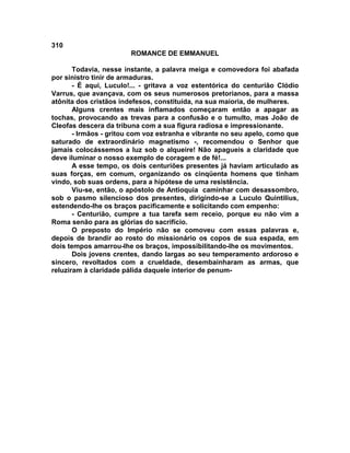 310
                        ROMANCE DE EMMANUEL

       Todavia, nesse instante, a palavra meiga e comovedora foi abafada
por sinistro tinir de armaduras.
       - É aqui, Luculo!... - gritava a voz estentórica do centurião Clódio
Varrus, que avançava, com os seus numerosos pretorianos, para a massa
atônita dos cristãos indefesos, constituída, na sua maioria, de mulheres.
       Alguns crentes mais inflamados começaram então a apagar as
tochas, provocando as trevas para a confusão e o tumulto, mas João de
Cleofas descera da tribuna com a sua figura radiosa e impressionante.
       - Irmãos - gritou com voz estranha e vibrante no seu apelo, como que
saturado de extraordinário magnetismo -, recomendou o Senhor que
jamais colocássemos a luz sob o alqueire! Não apagueis a claridade que
deve iluminar o nosso exemplo de coragem e de fé!...
       A esse tempo, os dois centuriões presentes já haviam articulado as
suas forças, em comum, organizando os cinqüenta homens que tinham
vindo, sob suas ordens, para a hipótese de uma resistência.
       Viu-se, então, o apóstolo de Antioquia caminhar com desassombro,
sob o pasmo silencioso dos presentes, dirigindo-se a Luculo Quintilius,
estendendo-lhe os braços pacificamente e solicitando com empenho:
       - Centurião, cumpre a tua tarefa sem receio, porque eu não vim a
Roma senão para as glórias do sacrifício.
       O preposto do Império não se comoveu com essas palavras e,
depois de brandir ao rosto do missionário os copos de sua espada, em
dois tempos amarrou-lhe os braços, impossibilitando-lhe os movimentos.
       Dois jovens crentes, dando largas ao seu temperamento ardoroso e
sincero, revoltados com a crueldade, desembainharam as armas, que
reluziram à claridade pálida daquele interior de penum-
 