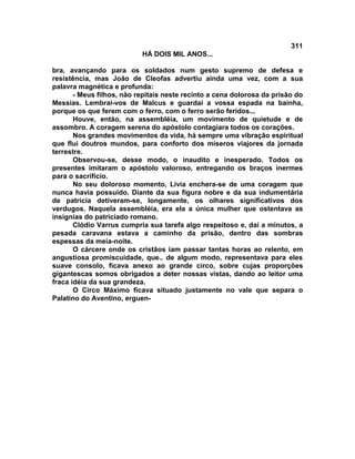 311
                           HÁ DOIS MIL ANOS...

bra, avançando para os soldados num gesto supremo de defesa e
resistência, mas João de Cleofas advertiu ainda uma vez, com a sua
palavra magnética e profunda:
       - Meus filhos, não repitais neste recinto a cena dolorosa da prisão do
Messias. Lembrai-vos de Malcus e guardai a vossa espada na bainha,
porque os que ferem com o ferro, com o ferro serão feridos...
       Houve, então, na assembléia, um movimento de quietude e de
assombro. A coragem serena do apóstolo contagiara todos os corações.
       Nos grandes movimentos da vida, há sempre uma vibração espiritual
que flui doutros mundos, para conforto dos míseros viajores da jornada
terrestre.
       Observou-se, desse modo, o inaudito e inesperado. Todos os
presentes imitaram o apóstolo valoroso, entregando os braços inermes
para o sacrifício.
       No seu doloroso momento, Lívia enchera-se de uma coragem que
nunca havia possuído. Diante da sua figura nobre e da sua indumentária
de patrícia detiveram-se, longamente, os olhares significativos dos
verdugos. Naquela assembléia, era ela a única mulher que ostentava as
insígnias do patriciado romano.
       Clódio Varrus cumpria sua tarefa algo respeitoso e, daí a minutos, a
pesada caravana estava a caminho da prisão, dentro das sombras
espessas da meia-noite.
       O cárcere onde os cristãos iam passar tantas horas ao relento, em
angustiosa promiscuidade, que.. de algum modo, representava para eles
suave consolo, ficava anexo ao grande circo, sobre cujas proporções
gigantescas somos obrigados a deter nossas vistas, dando ao leitor uma
fraca idéia da sua grandeza.
       O Circo Máximo ficava situado justamente no vale que separa o
Palatino do Aventino, erguen-
 