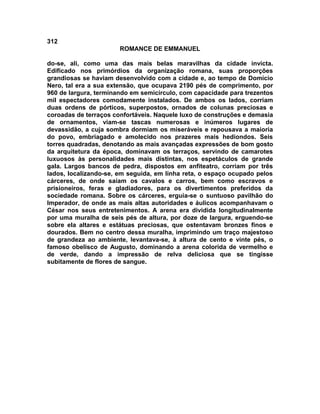 312
                       ROMANCE DE EMMANUEL

do-se, ali, como uma das mais belas maravilhas da cidade invicta.
Edificado nos primórdios da organização romana, suas proporções
grandiosas se haviam desenvolvido com a cidade e, ao tempo de Domício
Nero, tal era a sua extensão, que ocupava 2190 pés de comprimento, por
960 de largura, terminando em semicírculo, com capacidade para trezentos
mil espectadores comodamente instalados. De ambos os lados, corriam
duas ordens de pórticos, superpostos, ornados de colunas preciosas e
coroadas de terraços confortáveis. Naquele luxo de construções e demasia
de ornamentos, viam-se tascas numerosas e inúmeros lugares de
devassidão, a cuja sombra dormiam os miseráveis e repousava a maioria
do povo, embriagado e amolecido nos prazeres mais hediondos. Seis
torres quadradas, denotando as mais avançadas expressões de bom gosto
da arquitetura da época, dominavam os terraços, servindo de camarotes
luxuosos às personalidades mais distintas, nos espetáculos de grande
gala. Largos bancos de pedra, dispostos em anfiteatro, corriam por três
lados, localizando-se, em seguida, em linha reta, o espaço ocupado pelos
cárceres, de onde saíam os cavalos e carros, bem como escravos e
prisioneiros, feras e gladiadores, para os divertimentos preferidos da
sociedade romana. Sobre os cárceres, erguia-se o suntuoso pavilhão do
Imperador, de onde as mais altas autoridades e áulicos acompanhavam o
César nos seus entretenimentos. A arena era dividida longitudinalmente
por uma muralha de seis pés de altura, por doze de largura, erguendo-se
sobre ela altares e estátuas preciosas, que ostentavam bronzes finos e
dourados. Bem no centro dessa muralha, imprimindo um traço majestoso
de grandeza ao ambiente, levantava-se, à altura de cento e vinte pés, o
famoso obelisco de Augusto, dominando a arena colorida de vermelho e
de verde, dando a impressão de relva deliciosa que se tingisse
subitamente de flores de sangue.
 