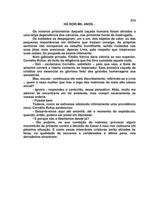 313
                          HÁ DOIS MIL ANOS...

      Os míseros prisioneiros daquela caçada humana foram atirados a
uma larga dependência dos cárceres, nas primeiras horas da madrugada.
      Os soldados os despojaram, um a um, dos objetos de valor, ou das
pequenas importâncias em dinheiro que traziam consigo. As próprias
senhoras não escaparam ao esbulho humilhante, sendo roubadas nas
suas jóias mais preciosas. Apenas Lívia, pelo respeito que inspiravam
suas vestes, foi poupada ao exame infamante.
      Num gabinete privado, Clódio Varrus dava ciência ao seu superior,
Cornélio Rufus, do êxito da diligência que lhe fôra cometida aquela noite.
      - Sim - exclamava Cornélio, satisfeito -, pelo que vejo, a festa de
amanhã correrá a inteiro contento do Imperador. Esta primeira caçada de
cristãos era essencial ao glorioso feito das grandes homenagens aos
senadores.
      Mas, escuta - continuava ele mais discretamente, referindo-se a Lívia
-, quem é essa mulher que traz a toga das matronas da mais alta classe
social?
      - Ignoro - respondeu o centurião, assaz pensativo. Aliás, muito me
admirei de encontrá-la em tal ambiente, mas cumpri severamente as
vossas ordens.
      - Fizeste bem.
      Todavia, como se estivesse adotando intimamente uma providência
nova, Cornélio Rufus sentenciou:
      - Deixá-la-emos aqui até amanhã, até o momento do espetáculo,
quando, então, poderá ser posta em liberdade.
      - E porque não a libertamos desde já?
      - Ela poderia, na sua condição de nobreza, provocar algum
movimento de protesto contra a decisão de César e isso nos colocaria em
péssima situação. E como essas miseráveis criaturas serão atiradas às
feras, na qualidade de escravos e condenados à última pena, nos
derradeiros divertirem-
 