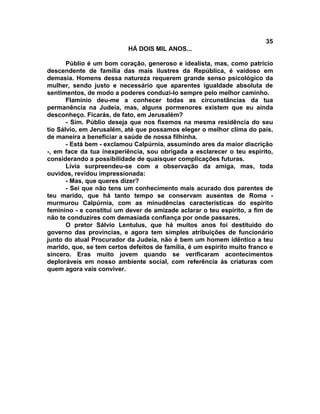 35
                           HÁ DOIS MIL ANOS...

       Públio é um bom coração, generoso e idealista, mas, como patrício
descendente de família das mais ilustres da República, é vaidoso em
demasia. Homens dessa natureza requerem grande senso psicológico da
mulher, sendo justo e necessário que aparentes igualdade absoluta de
sentimentos, de modo a poderes conduzi-lo sempre pelo melhor caminho.
       Flamínio deu-me a conhecer todas as circunstâncias da tua
permanência na Judeia, mas, alguns pormenores existem que eu ainda
desconheço. Ficarás, de fato, em Jerusalém?
       - Sim. Públio deseja que nos fixemos na mesma residência do seu
tio Sálvio, em Jerusalém, até que possamos eleger o melhor clima do país,
de maneira a beneficiar a saúde de nossa filhinha.
       - Está bem - exclamou Calpúrnia, assumindo ares da maior discrição
-, em face da tua inexperiência, sou obrigada a esclarecer o teu espírito,
considerando a possibilidade de quaisquer complicações futuras.
       Lívia surpreendeu-se com a observação da amiga, mas, toda
ouvidos, revidou impressionada:
       - Mas, que queres dizer?
       - Sei que não tens um conhecimento mais acurado dos parentes de
teu marido, que há tanto tempo se conservam ausentes de Roma -
murmurou Calpúrnia, com as minudências características do espírito
feminino - e constituí um dever de amizade aclarar o teu espírito, a fim de
não te conduzires com demasiada confiança por onde passares.
       O pretor Sálvio Lentulus, que há muitos anos foi destituído do
governo das províncias, e agora tem simples atribuições de funcionário
junto do atual Procurador da Judeia, não é bem um homem idêntico a teu
marido, que, se tem certos defeitos de família, é um espírito muito franco e
sincero. Eras muito jovem quando se verificaram acontecimentos
deploráveis em nosso ambiente social, com referência às criaturas com
quem agora vais conviver.
 