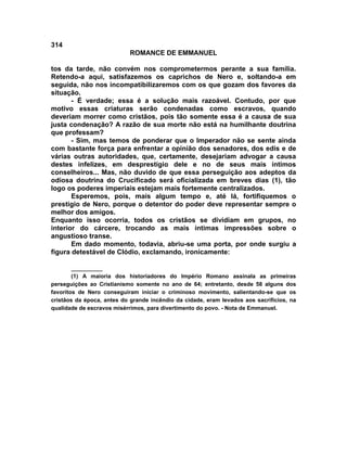 314
                            ROMANCE DE EMMANUEL

tos da tarde, não convém nos comprometermos perante a sua família.
Retendo-a aqui, satisfazemos os caprichos de Nero e, soltando-a em
seguida, não nos incompatibilizaremos com os que gozam dos favores da
situação.
       - É verdade; essa é a solução mais razoável. Contudo, por que
motivo essas criaturas serão condenadas como escravos, quando
deveriam morrer como cristãos, pois tão somente essa é a causa de sua
justa condenação? A razão de sua morte não está na humilhante doutrina
que professam?
       - Sim, mas temos de ponderar que o Imperador não se sente ainda
com bastante força para enfrentar a opinião dos senadores, dos edis e de
várias outras autoridades, que, certamente, desejariam advogar a causa
destes infelizes, em desprestígio dele e no de seus mais íntimos
conselheiros... Mas, não duvido de que essa perseguição aos adeptos da
odiosa doutrina do Crucificado será oficializada em breves dias (1), tão
logo os poderes imperiais estejam mais fortemente centralizados.
       Esperemos, pois, mais algum tempo e, até lá, fortifiquemos o
prestigio de Nero, porque o detentor do poder deve representar sempre o
melhor dos amigos.
Enquanto isso ocorria, todos os cristãos se dividiam em grupos, no
interior do cárcere, trocando as mais íntimas impressões sobre o
angustioso transe.
       Em dado momento, todavia, abriu-se uma porta, por onde surgiu a
figura detestável de Clódio, exclamando, ironicamente:

        __________
        (1) A maioria dos historiadores do Império Romano assinala as primeiras
perseguições ao Cristianismo somente no ano de 64; entretanto, desde 58 alguns dos
favoritos de Nero conseguiram iniciar o criminoso movimento, salientando-se que os
cristãos da época, antes do grande incêndio da cidade, eram levados aos sacrifícios, na
qualidade de escravos misérrimos, para divertimento do povo. - Nota de Emmanuel.
 