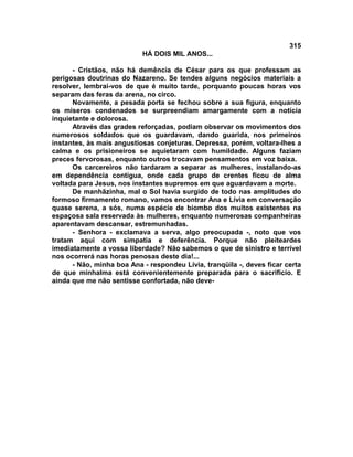 315
                           HÁ DOIS MIL ANOS...

      - Cristãos, não há demência de César para os que professam as
perigosas doutrinas do Nazareno. Se tendes alguns negócios materiais a
resolver, lembrai-vos de que é muito tarde, porquanto poucas horas vos
separam das feras da arena, no circo.
      Novamente, a pesada porta se fechou sobre a sua figura, enquanto
os míseros condenados se surpreendiam amargamente com a notícia
inquietante e dolorosa.
      Através das grades reforçadas, podiam observar os movimentos dos
numerosos soldados que os guardavam, dando guarida, nos primeiros
instantes, às mais angustiosas conjeturas. Depressa, porém, voltara-lhes a
calma e os prisioneiros se aquietaram com humildade. Alguns faziam
preces fervorosas, enquanto outros trocavam pensamentos em voz baixa.
      Os carcereiros não tardaram a separar as mulheres, instalando-as
em dependência contígua, onde cada grupo de crentes ficou de alma
voltada para Jesus, nos instantes supremos em que aguardavam a morte.
      De manhãzinha, mal o Sol havia surgido de todo nas amplitudes do
formoso firmamento romano, vamos encontrar Ana e Lívia em conversação
quase serena, a sós, numa espécie de biombo dos muitos existentes na
espaçosa sala reservada às mulheres, enquanto numerosas companheiras
aparentavam descansar, estremunhadas.
      - Senhora - exclamava a serva, algo preocupada -, noto que vos
tratam aqui com simpatia e deferência. Porque não pleiteardes
imediatamente a vossa liberdade? Não sabemos o que de sinistro e terrível
nos ocorrerá nas horas penosas deste dia!...
      - Não, minha boa Ana - respondeu Lívia, tranqüila -, deves ficar certa
de que minhalma está convenientemente preparada para o sacrifício. E
ainda que me não sentisse confortada, não deve-
 
