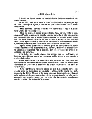 317
                          HÁ DOIS MIL ANOS...

       E depois de ligeira pausa, na sua confiança dolorosa, acentuou com
serena tristeza:
       - Para mim, não pode haver o reflorescimento das esperanças aqui
na Terra... Só aspiro, agora, a morrer em paz confortadora com a minha
consciência.
       - Mas, senhora - tornou a criada com veemência -, hoje é o dia da
maior vitória do vosso esposo...
       - Não me esqueci dessa circunstância. Faz, porém, vinte e cinco
anos que Públio segue rumo oposto ao meu caminho e não será demais
que, buscando ele hoje a suprema recompensa do mundo, como triunfo
final dos seus desejos, busque eu também não a vitória do céu, que não
mereci, mas a possibilidade de mostrar ao Senhor a sinceridade da minha
fé, ansiosa pelas bênçãos lucificantes da sua infinita misericórdia.
       Depois, minha querida Ana, é muito grato ao coração sonhar com o
seu reino santificado e misericordioso... Vermos, de novo, as mãos suaves
do Messias abençoando-nos o espírito, com os seus gestos amplos de
caridade e de ternura!...
       Lívia tinha um clarão divino nos olhos, que se molhavam em
lágrimas espontâneas, como se houvesse caído sobre o seu coração o
orvalho do Paraíso.
       Via-se, claramente, que suas idéias não estavam na Terra, mas, sim,
flutuando num mundo de radiosidades suavíssimas, cheio de recordações
carinhosas do passado e saturado de ternas esperanças no amor de
Jesus-Cristo.
       - Sim - continuava falando, como se fôra tão somente para a sua
própria alma, na intimidade do coração -, ultimamente, muito me tenho
lembrado do Divino Mestre e de suas palavras inesquecíveis... Naquela
tarde inolvidável de suas pregações, ainda era crepúsculo e o céu estava
recamado de estrelas, como se as luzes do firmamento desejassem
também ouvi-lo... As ondas do Tiberíades,
 