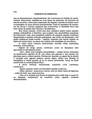 318
                        ROMANCE DE EMMANUEL

que se apresentavam, freqüentemente, tão rumorosas ao fustigo do vento,
vinham, silenciosas, desfazer-se num leque de espumas, de encontro às
barcas da praia, numa doce expressão de respeito, quando se faziam ouvir
na paisagem os seus divinos ensinamentos! Tudo se aquietava de manso;
era de ver-se o sorriso angelical das criancinhas, à claridade terna dos
seus olhos de pastor dos homens e da Natureza...
       Nos meus anseios, minha boa Ana, desejava adotar todos aqueles
petizes maltrapilhos e famintos, que surgiam nas assembléias populares
de Cafarnaum; mas, meu propósito materno de amparar aquelas mulheres
desprezadas e aquelas crianças andrajosas, que viviam ao desamparo, não
podia realizar-se neste mundo... Todavia, suponho que hei-de realizar os
ideais de minha alma, se Jesus me acolher nas claridades do seu Reino...
       A velha serva chorava emocionada, ouvindo estas expansões
tocantes, comovedoras.
       Depois de longa pausa, continuou como se desejasse bem
aproveitar as derradeiras horas:
       - Ana - disse com enérgica tranqüilidade -, ambas fomos chamadas
ao testemunho sagrado da fé, nas horas que passam e que devem ser
gloriosas para o nosso espírito. Perdoa-me, querida, se algum dia te ofendi
o coração com alguma palavra menos digna. Antes que Simeão te
entregasse à minha guarda, já eu te amava ternamente, como se fôras
minha irmã ou minha própria filha!...
       A serva chorava, emocionada, enquanto Lívia, carinhosa,
continuava:
       - Agora, querida, tenho um derradeiro pedido a fazer-te...
       - Dizei, senhora - sussurrou a serva, com os olhos rasos de lágrimas
-, antes de tudo, sou vossa escrava.
       - Ana, se é verdade que temos de testemunhar ainda hoje a nossa fé,
eu desejava comparecer ao sacrifício como aquelas criaturas
desamparadas,
 