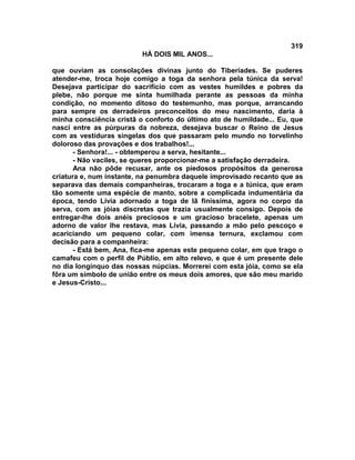 319
                          HÁ DOIS MIL ANOS...

que ouviam as consolações divinas junto do Tiberíades. Se puderes
atender-me, troca hoje comigo a toga da senhora pela túnica da serva!
Desejava participar do sacrifício com as vestes humildes e pobres da
plebe, não porque me sinta humilhada perante as pessoas da minha
condição, no momento ditoso do testemunho, mas porque, arrancando
para sempre os derradeiros preconceitos do meu nascimento, daria à
minha consciência cristã o conforto do último ato de humildade... Eu, que
nasci entre as púrpuras da nobreza, desejava buscar o Reino de Jesus
com as vestiduras singelas dos que passaram pelo mundo no torvelinho
doloroso das provações e dos trabalhos!...
       - Senhora!... - obtemperou a serva, hesitante...
       - Não vaciles, se queres proporcionar-me a satisfação derradeira.
       Ana não pôde recusar, ante os piedosos propósitos da generosa
criatura e, num instante, na penumbra daquele improvisado recanto que as
separava das demais companheiras, trocaram a toga e a túnica, que eram
tão somente uma espécie de manto, sobre a complicada indumentária da
época, tendo Lívia adornado a toga de lã finíssima, agora no corpo da
serva, com as jóias discretas que trazia usualmente consigo. Depois de
entregar-lhe dois anéis preciosos e um gracioso bracelete, apenas um
adorno de valor lhe restava, mas Lívia, passando a mão pelo pescoço e
acariciando um pequeno colar, com imensa ternura, exclamou com
decisão para a companheira:
       - Está bem, Ana, fica-me apenas este pequeno colar, em que trago o
camafeu com o perfil de Públio, em alto relevo, e que é um presente dele
no dia longínquo das nossas núpcias. Morrerei com esta jóia, como se ela
fôra um símbolo de união entre os meus dois amores, que são meu marido
e Jesus-Cristo...
 
