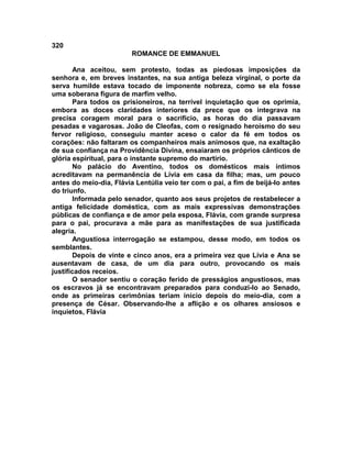 320
                         ROMANCE DE EMMANUEL

       Ana aceitou, sem protesto, todas as piedosas imposições da
senhora e, em breves instantes, na sua antiga beleza virginal, o porte da
serva humilde estava tocado de imponente nobreza, como se ela fosse
uma soberana figura de marfim velho.
       Para todos os prisioneiros, na terrível inquietação que os oprimia,
embora as doces claridades interiores da prece que os integrava na
precisa coragem moral para o sacrifício, as horas do dia passavam
pesadas e vagarosas. João de Cleofas, com o resignado heroísmo do seu
fervor religioso, conseguiu manter aceso o calor da fé em todos os
corações: não faltaram os companheiros mais animosos que, na exaltação
de sua confiança na Providência Divina, ensaiaram os próprios cânticos de
glória espiritual, para o instante supremo do martírio.
       No palácio do Aventino, todos os domésticos mais íntimos
acreditavam na permanência de Lívia em casa da filha; mas, um pouco
antes do meio-dia, Flávia Lentúlia veio ter com o pai, a fim de beijá-lo antes
do triunfo.
       Informada pelo senador, quanto aos seus projetos de restabelecer a
antiga felicidade doméstica, com as mais expressivas demonstrações
públicas de confiança e de amor pela esposa, Flávia, com grande surpresa
para o pai, procurava a mãe para as manifestações de sua justificada
alegria.
       Angustiosa interrogação se estampou, desse modo, em todos os
semblantes.
       Depois de vinte e cinco anos, era a primeira vez que Lívia e Ana se
ausentavam de casa, de um dia para outro, provocando os mais
justificados receios.
       O senador sentiu o coração ferido de presságios angustiosos, mas
os escravos já se encontravam preparados para conduzi-lo ao Senado,
onde as primeiras cerimônias teriam início depois do meio-dia, com a
presença de César. Observando-lhe a aflição e os olhares ansiosos e
inquietos, Flávia
 