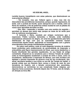 321
                          HÁ DOIS MIL ANOS...

Lentúlia buscou tranqüilizá-lo com estas palavras, que dissimulavam as
suas próprias aflições:
       - Vai tranqüilo, meu pai. Voltarei agora a casa, mas não me
descuidarei das providências necessárias, porque, quando regressares, de
tarde, com a auréola do triunfo, quero abraçar-te com a mamãe, entre as
flores do vestíbulo, a fim de podermos ambas receber-te com as pétalas do
nosso amor desvelado de todos os dias.
       - Sim, filha - respondeu o senador com uma sombra de angústia -,
permitam os deuses que assim seja, porque as rosas do lar serão para
mim as melhores recompensas!...
       E tomando a liteira, saudado por amigos numerosos que o
esperavam, Públio Lentulus demandou o Senado, onde multidões
entusiásticas esfuziavam de alegria, em sinal de agradecimento pela farta
distribuição de trigo com que as autoridades romanas haviam
comemorado aquele evento, aplaudindo os homenageados com a gritaria
ensurdecedora das grande manifestações populares.
       Da nobre casa política, onde os mais elegantes torneios de oratória
foram proferidos para enaltecimento da personalidade do Imperador e
antecedidos pela figura impressionante do César, que nunca desdenhou o
fausto retumbante dos grandes espetáculos, na sua feição de antigo
comediante, dirigiram-se os senadores para o famoso Templo de Júpiter,
onde os homenageados receberiam a auréola de mirto e rosas, como os
triunfadores, obedecendo à inspiração de Sêneca, que tudo envidava por
desfazer a penosa impressão do governo cruel do seu ex-discípulo, que,
afinal, decretaria também a sua morte no ano 66. No Templo de Júpiter, o
grande artista que era Domício Nero coroou a fronte de mais de cem
senadores do Império, sob a bênção convencional dos sacerdotes,
demorando-se as cerimônias na sua complicada feição religiosa, por
algumas horas sucessivas. Somente depois das 15 horas, saía do templo,
em direção ao Circo Má-
 