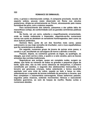 322
                       ROMANCE DE EMMANUEL

ximo, o grosso e desmesurado cortejo. A compacta procissão, tocada de
aspecto solene, poucas vezes observado em Roma nos séculos
posteriores, dirigiu-se primeiramente ao Fórum, atravessando pela massa
formidável de povo, com o máximo respeito.
       Para esclarecimento dos leitores, passemos a dar pálida idéia do
maravilhoso cortejo, de conformidade com as grandes cerimônias públicas
da época.
       Na frente, vai um carro, soberba e magnificamente ornamentado,
onde se instala molemente o Imperador, seguindo-se-lhe numerosos
carros nos quais se aboletam os senadores homenageados, bem como os
seus áulicos preferidos.
       Domício Nero, junto de um dos favoritos mais caros, passa
sobranceiro no seu traje vermelho de triunfador, com o luxo espalhafatoso
que lhe caracterizava as atitudes.
       Em seguida, numeroso grupo de jovens de quinze anos passa, a
cavalo e a pé, escoltando as carruagens de honra e abrindo a marcha.
       Passam, depois, os cocheiros guiando as bigas, as quadrigas, as
séjuges, que eram carros a dois, a quatro e a seis cavalos, para as loucas
emoções das corridas tradicionais.
       Seguindo-se aos aurigas, quase em completa nudez, surgem os
atletas, que farão os números de todos os grandes e pequenos jogos da
tarde; após eles, vão os três coros clássicos de dançarmos, o primeiro
constituído por adultos, o segundo dos adolescentes insinuantes, e o
terceiro por graciosas crianças, todos ostentando a túnica escarlate
apertada com uma cinta de cobre, espada ao lado e lança na mão,
salientando-se o capacete de bronze enfeitado de penachos e cocares, que
lhes completam a indumentária extravagante. Esses bailarinos passam,
seguidos pelos músicos, exibindo movimentos rítmicos e executando
bailados guerreiros, ao som de harpas de marfim, flautas curtas e
numerosos alaúdes.
 