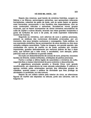 323
                        HÁ DOIS MIL ANOS... 323

       Depois dos músicos, qual bando de sinistros histriões, surgem os
Sátiros e os Silenos, personagens estranhas, que apresentam máscaras
horripilantes, cobertos de peles de bode, sob as quais fazem os gestos
mais horrendos, provocando o riso frenético dos espectadores, com as
suas contorções ridículas e estranhas. Sucedem-se novos grupos
musicais, que se fazem acompanhar de vários ministros secundários do
culto de Júpiter e outros deuses, levando nas mãos grandes recipientes à
guisa de turíbulos de ouro e de prata, de onde espiralam inebriantes
nuvens de incenso.
       Seguindo os ministros, com adornos de ouro e pedras preciosas,
passam as estátuas das numerosas divindades arrancadas, por um
momento, dos seus templos suntuosos e sossegados. Cada estátua, na
sua expressão simbólica, faz-se acompanhar de seus devotos ou dos seus
variados colégios sacerdotais. Todas as imagens, em grande aparato, são
conduzidas em carros de marfim ou de prata, puxados por cavalos
imponentes, guiados delicadamente por meninos pobres de dez a doze
anos, que tenham pai e mãe vivos, e escoltados, com atenção, pelos
patrícios mais em evidência na grande cidade.
       Era tudo um deslumbramento de coroas de ouro, púrpuras, luxuosos
tecidos do Oriente, metais brilhantes, cintilações de pedras preciosas.
       Fecha o cortejo a última legião de sacerdotes e ministros do culto,
seguindo-lhes a massa interminável do povo anônimo e desconhecido.
       A gigantesca procissão penetra o Grande Circo com grande
recolhimento, em observância às mais elevada solenidades. O silêncio é
apenas cortado pelas aclamações parciais dos diferentes grupos de
cidadãos, quando passa a estátua da divindade que lhes protege as
atividades e a profissão, na vida comum.
       Depois de um volteio solene pelo interior do circo, as silenciosas
figuras de marfim são depostas na edícula, junto aos cárceres, sob os
fulgores ra-
 