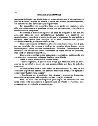 36
                       ROMANCE DE EMMANUEL

A esposa de Sálvio, que ainda deve ser uma mulher moça e bem cuidada, é
irmã de Cláudia, mulher de Pilatos, a quem teu marido vai recomendado,
em caminho da alta administração da província.
      Em Jerusalém vais encontrar toda essa gente, de costumes bem
diferentes dos nossos, e precisas pensar que vais conviver com criaturas
dissimuladas e perigosas.
      Não temos o direito de reprovar os atos de ninguém, a não ser em
presença daqueles que consideramos culpados ou passíveis de
recriminações, mas devo prevenir-te de que o Imperador foi compelido a
designar essa gente para serviços no exterior, considerando graves
assuntos de família, na intimidade da Corte.
      Que os deuses me perdoem as observações da ausência, mas é que,
na tua condição de romana e mulher de senador ainda jovem, serás
homenageada pelos nossos conterrâneos distantes, homenagens que
receberás em sociedade como ramalhetes de rosas cheios de perfume,
mas também cheios de espinhos...
      Lívia ouviu a amiga, entre espantada e pensativa, exclamando em
voz discreta, como quem quisesse desfazer uma dúvida:
      - Mas, o pretor Sálvio não é homem idoso?
      - Estás enganada. É pouco mais moço que Flamínio, mas os seus
apuros de cavalheiro fazem da sua personalidade um tipo de soberba
aparência.
      - Como poderei levar a bom termo os meus deveres, no caso de me
cercarem as perfídias sociais, tão comuns em nosso tempo, sem agravar o
estado espiritual de meu esposo?
      - Confiemos na providência dos deuses - murmurou Calpúrnia,
deixando transparecer a fé magnífica do seu coração maternal.
      Mas, as duas não conseguiram prosseguir na conversação. Um
ruído mais forte denunciava a aproximação de Públio e Flamínio, que
atravessavam o vestíbulo, procurando-as.
 
