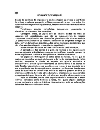 324
                       ROMANCE DE EMMANUEL

diosos do pavilhão do Imperador e onde se fazem as preces e sacrifícios
de nobres e plebeus, enquanto o César e seus áulicos, em companhia dos
políticos homenageados naquela tarde, fazem numerosas e extraordinárias
libações.
       Terminadas aquelas cerimônias, desaparece, igualmente, o
silencioso recolhimento das multidões.
       Começam, então, os jogos sob os olhares ávidos de mais de
trezentos mil espectadores, que não se circunscrevem às massas
compactas, comprimidas nas dimensões grandiosas do luxuoso recinto.
Os palácios do Aventino e do Palatino, bem como os elegantes terraços do
Célio, servem também de arquibancadas para a numerosa assistência, que
não pôde ver de mais perto o formidando espetáculo.
       Roma diverte-se e todas as suas classes estão deslumbradas.
       A competição dos carros é o primeiro número a ser apresentado,
mas os aplausos entusiásticos somente se verificam quando morrem na
arena os primeiros cocheiros e os primeiros cavalos espatifados.
       Os jogadores distinguem-se pelas cores da túnica. Há os que se
vestem de vermelho, de azul, de branco e de verde, representando vários
partidos, enquanto a platéia se reparte em grupos exaltados e
enlouquecidos. Gritam apaixonadamente os admiradores e os sócios de
cada facção, traduzindo a sua alegria, o seu receio, a sua angústia ou a
sua impaciência. Ao fim dos primeiros números, verificam-se desoladoras
cenas de luta entre os adversários desse ou daquele partido, no seio da
enorme assistência, havendo sérios tumultos, imediatamente degenerados
em sanha criminosa, de onde são retirados, em seguida, alguns cadáveres.
       Após as corridas, houve uma caçada fabulosa, levando-se a efeito
terríveis combates entre homens e feras, nos quais alguns escravos
jovens perderam a vida em trágicas circunstâncias, ante as aclamações
delirantes das massas inconscientes.
 