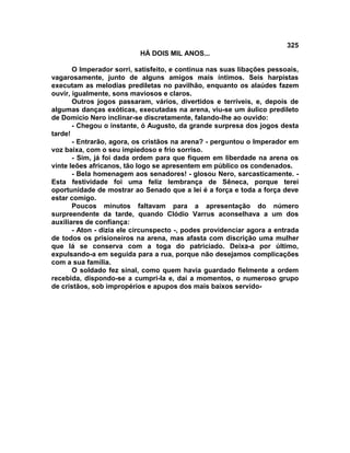 325
                           HÁ DOIS MIL ANOS...

       O Imperador sorri, satisfeito, e continua nas suas libações pessoais,
vagarosamente, junto de alguns amigos mais íntimos. Seis harpistas
executam as melodias prediletas no pavilhão, enquanto os alaúdes fazem
ouvir, igualmente, sons maviosos e claros.
       Outros jogos passaram, vários, divertidos e terríveis, e, depois de
algumas danças exóticas, executadas na arena, viu-se um áulico predileto
de Domício Nero inclinar-se discretamente, falando-lhe ao ouvido:
       - Chegou o instante, ó Augusto, da grande surpresa dos jogos desta
tarde!
       - Entrarão, agora, os cristãos na arena? - perguntou o Imperador em
voz baixa, com o seu impiedoso e frio sorriso.
       - Sim, já foi dada ordem para que fiquem em liberdade na arena os
vinte leões africanos, tão logo se apresentem em público os condenados.
       - Bela homenagem aos senadores! - glosou Nero, sarcasticamente. -
Esta festividade foi uma feliz lembrança de Sêneca, porque terei
oportunidade de mostrar ao Senado que a lei é a força e toda a força deve
estar comigo.
       Poucos minutos faltavam para a apresentação do número
surpreendente da tarde, quando Clódio Varrus aconselhava a um dos
auxiliares de confiança:
       - Aton - dizia ele circunspecto -, podes providenciar agora a entrada
de todos os prisioneiros na arena, mas afasta com discrição uma mulher
que lá se conserva com a toga do patriciado. Deixa-a por último,
expulsando-a em seguida para a rua, porque não desejamos complicações
com a sua família.
       O soldado fez sinal, como quem havia guardado fielmente a ordem
recebida, dispondo-se a cumpri-la e, daí a momentos, o numeroso grupo
de cristãos, sob impropérios e apupos dos mais baixos servido-
 