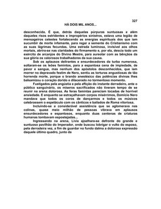 327
                           HÁ DOIS MIL ANOS...

desconhecida. É que, detrás daquelas púrpuras suntuosas e além
daqueles risos estridentes e impropérios sinistros, estava uma legião de
mensageiros celestes fortalecendo as energias espirituais dos que iam
sucumbir de morte infamante, para regar a semente do Cristianismo com
as suas lágrimas fecundas. Uma estrada luminosa, invisível aos olhos
mortais, abrira-se nas claridades do firmamento e, por ela, descia todo um
exército de arcanjos do Divino Mestre, para aureolar com as bênçãos da
sua glória os valorosos trabalhadores da sua causa.
      Sob os aplausos delirantes e ensurdecedores da turba numerosa,
soltaram-se os leões famintos, para a espantosa cena de impiedade, de
pavor e sangue, mas nenhum dos apóstolos desconhecidos, que iam
morrer no depravado festim de Nero, sentiu as torturas angustiosas de tão
horrenda morte, porque o brando anestésico das potências divinas lhes
balsamizou o coração dorido e dilacerado no tormentoso momento.
      Fustigados pela angústia e pela aflição do instante derradeiro, ante o
público sanguinário, os míseros sacrificados não tiveram tempo de se
reunir na arena dolorosa. As feras famintas pareciam tocadas de horrível
ansiedade. E enquanto se estraçalhavam corpos misérrimos, Domício Nero
mandava que todos os coros de dançarmos e todos os músicos
celebrassem o espetáculo com os cânticos e bailados de Roma vitoriosa.
      Incluindo-se a considerável assistência que se aglomerava nas
colinas, quase meio milhão de pessoas vibrava em aplausos
ensurdecedores e espantosos, enquanto duas centenas de criaturas
humanas tombavam espostejadas...
      Ingressando na arena, Lívia ajoelhara-se defronte do grande e
suntuoso pavilhão do Imperador, onde buscou lobrigar o vulto do esposo,
pela derradeira vez, a fim de guardar no fundo dalma a dolorosa expressão
daquele último quadro, junto da
 