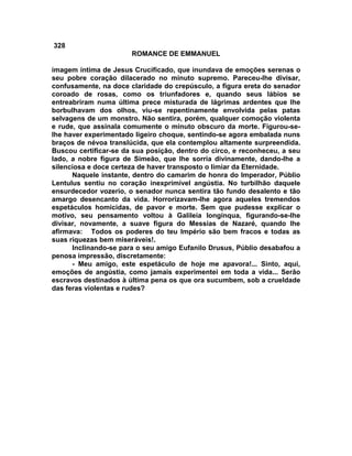 328
                       ROMANCE DE EMMANUEL

imagem íntima de Jesus Crucificado, que inundava de emoções serenas o
seu pobre coração dilacerado no minuto supremo. Pareceu-lhe divisar,
confusamente, na doce claridade do crepúsculo, a figura ereta do senador
coroado de rosas, como os triunfadores e, quando seus lábios se
entreabriram numa última prece misturada de lágrimas ardentes que lhe
borbulhavam dos olhos, viu-se repentinamente envolvida pelas patas
selvagens de um monstro. Não sentira, porém, qualquer comoção violenta
e rude, que assinala comumente o minuto obscuro da morte. Figurou-se-
lhe haver experimentado ligeiro choque, sentindo-se agora embalada nuns
braços de névoa translúcida, que ela contemplou altamente surpreendida.
Buscou certificar-se da sua posição, dentro do circo, e reconheceu, a seu
lado, a nobre figura de Simeão, que lhe sorria divinamente, dando-lhe a
silenciosa e doce certeza de haver transposto o limiar da Eternidade.
      Naquele instante, dentro do camarim de honra do Imperador, Públio
Lentulus sentiu no coração inexprimível angústia. No turbilhão daquele
ensurdecedor vozerio, o senador nunca sentira tão fundo desalento e tão
amargo desencanto da vida. Horrorizavam-lhe agora aqueles tremendos
espetáculos homicidas, de pavor e morte. Sem que pudesse explicar o
motivo, seu pensamento voltou à Galileia longínqua, figurando-se-lhe
divisar, novamente, a suave figura do Messias de Nazaré, quando lhe
afirmava: Todos os poderes do teu Império são bem fracos e todas as
suas riquezas bem miseráveis!.
      Inclinando-se para o seu amigo Eufanilo Drusus, Públio desabafou a
penosa impressão, discretamente:
      - Meu amigo, este espetáculo de hoje me apavora!... Sinto, aqui,
emoções de angústia, como jamais experimentei em toda a vida... Serão
escravos destinados à última pena os que ora sucumbem, sob a crueldade
das feras violentas e rudes?
 