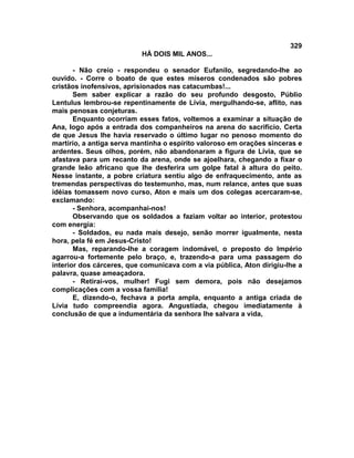 329
                          HÁ DOIS MIL ANOS...

       - Não creio - respondeu o senador Eufanilo, segredando-lhe ao
ouvido. - Corre o boato de que estes míseros condenados são pobres
cristãos inofensivos, aprisionados nas catacumbas!...
       Sem saber explicar a razão do seu profundo desgosto, Públio
Lentulus lembrou-se repentinamente de Lívia, mergulhando-se, aflito, nas
mais penosas conjeturas.
       Enquanto ocorriam esses fatos, voltemos a examinar a situação de
Ana, logo após a entrada dos companheiros na arena do sacrifício. Certa
de que Jesus lhe havia reservado o último lugar no penoso momento do
martírio, a antiga serva mantinha o espírito valoroso em orações sinceras e
ardentes. Seus olhos, porém, não abandonaram a figura de Lívia, que se
afastava para um recanto da arena, onde se ajoelhara, chegando a fixar o
grande leão africano que lhe desferira um golpe fatal à altura do peito.
Nesse instante, a pobre criatura sentiu algo de enfraquecimento, ante as
tremendas perspectivas do testemunho, mas, num relance, antes que suas
idéias tomassem novo curso, Aton e mais um dos colegas acercaram-se,
exclamando:
       - Senhora, acompanhai-nos!
       Observando que os soldados a faziam voltar ao interior, protestou
com energia:
       - Soldados, eu nada mais desejo, senão morrer igualmente, nesta
hora, pela fé em Jesus-Cristo!
       Mas, reparando-lhe a coragem indomável, o preposto do Império
agarrou-a fortemente pelo braço, e, trazendo-a para uma passagem do
interior dos cárceres, que comunicava com a via pública, Aton dirigiu-lhe a
palavra, quase ameaçadora.
       - Retirai-vos, mulher! Fugi sem demora, pois não desejamos
complicações com a vossa família!
       E, dizendo-o, fechava a porta ampla, enquanto a antiga criada de
Lívia tudo compreendia agora. Angustiada, chegou imediatamente à
conclusão de que a indumentária da senhora lhe salvara a vida,
 