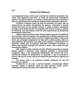 330
                       ROMANCE DE EMMANUEL

no amargurado transe. Sentiu que o pranto lhe borbotava abundante dos
olhos. Suas lágrimas eram bem um misto de inenarráveis sofrimentos
morais e no íntimo inquiria a si mesma a razão pela qual não a admitira o
Senhor à glorificação dos sacrifícios daquela tarde memorável e dolorosa.
       Percebia o confuso rumor de mais de trezentas mil vozes, que se
concentravam em gritos retumbantes de aplauso, aclamando a corrida
sinistra das feras na sua caçada humana, e, passo a passo, carregando
consigo o peso torturante de uma angústia sem termos, buscou o palácio
do Aventino, que não distava muito do circo ignominioso, lá penetrando
desalentada e silenciosa.
       Apenas alguns escravos mais íntimos faziam a guarda da residência
dos Lentulus, como de costume nos grandes dias de festas populares, das
quais participavam quase todos os servos. Ninguém percebeu o retorno da
serva, que conseguiu despojar-se da toga com a calma precisa. Alijou as
jóias preciosas do vestuário, das mãos e dos cabelos e, ajoelhando-se no
aposento, deixou que as lágrimas dolorosas corressem livremente, ao
influxo das orações amargas que elevava a Jesus, sob o peso de suas
angustiosas mágoas.
       Não chegou a saber quantos minutos infindos permaneceu naquela
atitude súplice e dolorosa, entre rogativas ardentes e amarguradas
conjeturas sobre o seu inesperado afastamento das torturas do circo,
sentindo-se indigna de testemunhar ao Salvador a sua fé profunda e
sincera, até que um rumor mais pronunciado lhe denunciava o regresso do
senador.
       Era quase noite e as primeiras estrelas brilhavam no azul do
formoso céu romano.
       Penetrando no lar com o espírito inquieto e desalentado, Públio
Lentulus atingiu o vestíbulo vazio, de alma opressa, sendo, porém,
imediatamente procurado pelo servo Fábio Túlio, que, havia
 