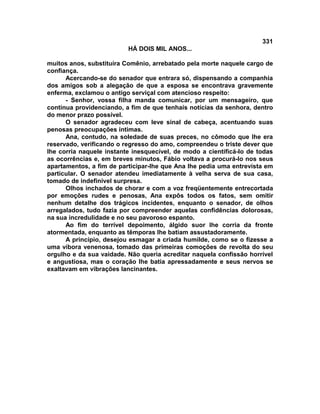 331
                          HÁ DOIS MIL ANOS...

muitos anos, substituíra Comênio, arrebatado pela morte naquele cargo de
confiança.
      Acercando-se do senador que entrara só, dispensando a companhia
dos amigos sob a alegação de que a esposa se encontrava gravemente
enferma, exclamou o antigo serviçal com atencioso respeito:
      - Senhor, vossa filha manda comunicar, por um mensageiro, que
continua providenciando, a fim de que tenhais notícias da senhora, dentro
do menor prazo possível.
      O senador agradeceu com leve sinal de cabeça, acentuando suas
penosas preocupações íntimas.
      Ana, contudo, na soledade de suas preces, no cômodo que lhe era
reservado, verificando o regresso do amo, compreendeu o triste dever que
lhe corria naquele instante inesquecível, de modo a cientificá-lo de todas
as ocorrências e, em breves minutos, Fábio voltava a procurá-lo nos seus
apartamentos, a fim de participar-lhe que Ana lhe pedia uma entrevista em
particular. O senador atendeu imediatamente à velha serva de sua casa,
tomado de indefinível surpresa.
      Olhos inchados de chorar e com a voz freqüentemente entrecortada
por emoções rudes e penosas, Ana expôs todos os fatos, sem omitir
nenhum detalhe dos trágicos incidentes, enquanto o senador, de olhos
arregalados, tudo fazia por compreender aquelas confidências dolorosas,
na sua incredulidade e no seu pavoroso espanto.
      Ao fim do terrível depoimento, álgido suor lhe corria da fronte
atormentada, enquanto as têmporas lhe batiam assustadoramente.
      A princípio, desejou esmagar a criada humilde, como se o fizesse a
uma víbora venenosa, tomado das primeiras comoções de revolta do seu
orgulho e da sua vaidade. Não queria acreditar naquela confissão horrível
e angustiosa, mas o coração lhe batia apressadamente e seus nervos se
exaltavam em vibrações lancinantes.
 