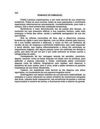 332
                       ROMANCE DE EMMANUEL

       Públio Lentulus experimentou a dor mais terrível de sua misérrima
existência. Todos os seus sonhos, todas as suas aspirações e carinhosas
esperanças esboroavam-se penosamente, irremediavelmente, para todo o
sempre, sob a maré sombria das realidades tenebrosas.
       Sentindo-se o mais desventurado réu da justiça dos deuses, no
momento em que presumia efetivar a sua suprema ventura, nada mais
enxergou à frente dos olhos, senão a realidade esmagadora da sua dor
sem limites.
       Sob os olhares comovidos de Ana, que o observava receosa,
levantou-se rígido e sem uma lágrima, com os olhos raiando pela loucura,
tal a sua fixidez estranha e dolorosa, e como se fôra um fantasma de
revolta, de dor, de vingança e sofrimento indefiníveis, sem nada responder
à serva atônita, que rogava silenciosamente a Jesus lhe serenasse as
angustiosas mágoas, deu alguns passos como um autômato em direção à
porta, que abriu de par em par e por onde entraram as brisas suaves e
refrigerantes da noite...
       Cambaleando de dor selvagem através do peristilo, caminhou,
depois, resoluto, como se fosse disputar um duelo com as sombras, para
defender a esposa caluniada e traída, martirizada pelos criminosos
daquela corte de infâmia, dirigindo-se com rapidez, sem observar o
desalinho de suas vestes, para o circo, onde a plebe rematava as paixões
impiedosas do seu César desalmado.
       Todavia, um espetáculo mais terrível se lhe deparou aos olhos
agoniados, no insulamento da sua suprema angústia moral.
       Embriagados nos baixos instintos da sua perversa materialidade, os
soldados e o povo colocaram os restos sinistros do monstruoso banquete
das feras, naquela tarde inesquecível, nas eminências de postes e colunas
improvisados à maneira de tochas, e iluminavam todo o exterior do grande
 