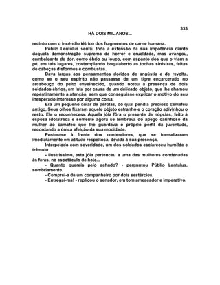 333
                          HÁ DOIS MIL ANOS...

recinto com o incêndio tétrico dos fragmentos de carne humana.
       Públio Lentulus sentiu toda a extensão da sua impotência diante
daquela demonstração suprema de horror e crueldade, mas avançou,
cambaleante de dor, como ébrio ou louco, com espanto dos que o viam a
pé, em tais lugares, contemplando boquiaberto as tochas sinistras, feitas
de cabeças disformes e combustas.
       Dava largas aos pensamentos doridos de angústia e de revolta,
como se o seu espírito não passasse de um tigre encarcerado no
arcabouço do peito envelhecido, quando notou a presença de dois
soldados ébrios, em luta por causa de um delicado objeto, que lhe chamou
repentinamente a atenção, sem que conseguisse explicar o motivo do seu
inesperado interesse por alguma coisa.
       Era um pequeno colar de pérolas, do qual pendia precioso camafeu
antigo. Seus olhos fixaram aquele objeto estranho e o coração adivinhou o
resto. Ele o reconhecera. Aquela jóia fôra o presente de núpcias, feito à
esposa idolatrada e somente agora se lembrava do apego carinhoso da
mulher ao camafeu que lhe guardava o próprio perfil da juventude,
recordando a única afeição da sua mocidade.
       Postou-se à frente dos contendores, que se formalizaram
imediatamente em atitude respeitosa, devida à sua presença.
       Interpelado com severidade, um dos soldados esclareceu humilde e
trêmulo:
       - Ilustríssimo, esta jóia pertenceu a uma das mulheres condenadas
às feras, no espetáculo de hoje...
       - Quanto quereis pelo achado? - perguntou Públio Lentulus,
sombriamente.
       - Comprei-a de um companheiro por dois sestércios.
       - Entregai-ma! - replicou o senador, em tom ameaçador e imperativo.
 