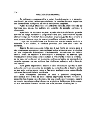 334
                        ROMANCE DE EMMANUEL

      Os soldados entregaram-lhe o colar, humildemente, e o senador,
revolvendo as vestes, retirou pesada bolsa de moedas de ouro, jogando-a
aos contendores num gesto de nojo e de supremo desprezo.
      Públio Lentulus afastou-se do ambiente nefando, mal contendo as
lágrimas que, agora, lhe subiam em torrente, do coração oprimido e
dilacerado.
      Apertando de encontro ao peito aquele adereço minúsculo, parecia
tomado de força misteriosa. Afigurava-se-lhe que, conservando aquele
último vestígio da "toilette" de sua mulher, arquivara, junto de si próprio e
para sempre, alguma coisa da sua personalidade e do seu coração.
      Longe das luzes sinistras que iluminavam macabramente em toda a
extensão a via pública, o senador penetrou por uma viela cheia de
sombras.
      Depois de alguns passos, notou que à sua frente se elevava para o
céu uma árvore gigantesca, que poetizava todo o ambiente, com a vetustez
de sua majestade frondejante. Cambaleando, encostou-se ao tronco
anoso, ávido de repouso e consolação. Contemplou as estrelas que
matizavam de cintilações cariciosas todo o firmamento romano e lembrou-
se de que, por certo, em tal momento, a alma puríssima da companheira
deveria repousar na paz sublime das claridades celestes, sob a bênção
dos deuses...
      Num gesto espontâneo, beijou o colar minúsculo, apertou-o com
delicado enlevo de encontro ao coração e, considerando o deserto árido
da sua vida, chorou, como nunca o fizera em qualquer outra circunstância
dolorosa da sua atribulada existência.
      Num retrospecto profundo de todo o passado amarguroso,
considerava que todas as suas nobres aspirações haviam recebido o
escárnio dos deuses e dos homens. No seu orgulho desventurado, pagara
ao mundo os mais pesados tributos de angústia e de lágrimas dolorosas e,
na sua vaidade de homem, recebera as mais penosas humilhações do
 