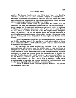 335
                          HÁ DOIS MIL ANOS...

destino. Ponderava, tardiamente, que Lívia tudo fizera por torná-lo
venturoso, numa vida de amor risonho, simples e despretensiosa.
Recordou os mínimos incidentes do passado doloroso, como se o seu
espírito estivesse procedendo a meticulosa autópsia de todos os seus
sonhos, esperanças e ilusões, na caligem do tempo.
       Como homem, vivera unido aos processos do Estado, que lhe
roubavam os mais encantadores entretenimentos da vida doméstica e,
como esposo, não tivera energia bastante para armar-se contra as calúnias
insidiosas. Como pai, considerava-se o mais desgraçado de todos. De que
lhe valia, então, a auréola do triunfo, se ela lhe chegava como intragável
cálice de amargura? De que lhe valiam, agora, as vitórias políticas e a
significação social dos títulos de nobreza, bem como a vultosa expressão
da sua fortuna, sob a mão implacável do seu impiedoso destino neste
mundo?
       Perdiam-se as suas meditações em profundos abismos de sombra e
de dúvidas acerbas, quando lhe surgiu na mente atormentada a figura
suave e doce do sublime profeta de Nazaré, com a riqueza indestrutível da
sua paz e da sua humildade.
       Na plenitude de suas lembranças, pareceu ouvir ainda as
extraordinárias advertências que lhe dirigira com a voz carinhosa e
compassiva, junto às águas marulhentas do Tiberíades. Recordando-se
intensamente de Jesus, sentiu-se tomado por uma vertigem de lágrimas
dolorosas, as quais, de alguma forma, lhe balsamizavam o deserto do
coração. Ajoelhando-se sob a fronde opulenta e generosa, qual o fizera um
dia na Palestina, exclamou para os céus, com os olhos marejados de
pranto, lembrando-se da força moral que a doutrina cristã havia
proporcionado ao coração da esposa, nutrindo-a espiritualmente para
receber com dignidade e heroísmo todos os sofrimentos:
       - Jesus de Nazaré! disse com voz súplice e dolorosa - foi preciso
perdesse eu o melhor e o
 