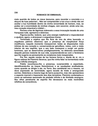 336
                        ROMANCE DE EMMANUEL

mais querido de todos os meus tesouros, para recordar a concisão e a
doçura de tuas palavras!... Não sei compreender a tua cruz e ainda não sei
aceitar a tua humildade dentro da minha sinceridade de homem, mas, se
podes ver a enormidade de minhas chagas, vem socorrer, ainda uma vez,
meu coração miserável e infeliz!...
       Penosa crise de lágrimas sobreveio a essa invocação tocada de uma
franqueza rude, agressiva e dolorosa.
       Figurou-se-lhe, todavia, que uma energia indefinível e imponderável
o ajudava, agora, a atravessar o angustioso transe.
       Terminada a súplica que lhe fluía do imo da alma lacerada, o
orgulhoso patrício observou que a presença de inexplicável força
modificava, naquele momento inesquecível, todas as disposições mais
íntimas do seu coração e, conservando-se genuflexo, notou, com a visão
interior do seu espírito, que a seu lado começava a surgir um ponto
luminoso, que se desenvolveu prodigiosamente, na dolorosa serenidade
daquele penoso instante de sua vida, surpreendendo-se com o fenômeno
que lhe sugeria ao pensamento as conjeturas mais inesperadas.
       Por fim, aquele núcleo de luz tomava forma e, diante de si, viu a
figura radiosa de Flamínio Severus, que lhe vinha falar na tormentosa noite
da sua infinita amargura.
       Públio reconheceu-lhe a presença, surpreendido e espantado,
identificando-lhe os traços fisionômicos e as saudações acolhedoras,
como quando se dirigia a ele, na Terra. Seu semblante era o mesmo, na
doce expressão de serenidade, agora tocada de triste e amargurado
sorriso. Ostentava a mesma toga de barra purpurina, mas não apresentava
o aspecto marcial e imponente dos dias terrestres. Flamínio contemplou-o
como se estivesse assomado de piedade infinita e de ilimitada amargura.
Seu olhar penetrante de espírito lhe devassava os mais recônditos
refolhos da consciência,
 