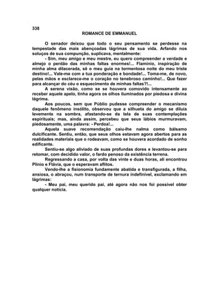 338
                       ROMANCE DE EMMANUEL

       O senador deixou que todo o seu pensamento se perdesse na
tempestade das mais abençoadas lágrimas de sua vida. Arfando nos
soluços de sua compunção, suplicava, mentalmente:
       - Sim, meu amigo e meu mestre, eu quero compreender a verdade e
almejo o perdão das minhas faltas enormes!... Flamínio, inspiração de
minha alma dilacerada, sê o meu guia na tormentosa noite do meu triste
destino!... Vale-me com a tua ponderação e bondade!... Toma-me, de novo,
pelas mãos e esclarece-me o coração no tenebroso caminho!... Que fazer
para alcançar do céu o esquecimento de minhas faltas?!...
       A serena visão, como se se houvera comovido intensamente ao
receber aquele apelo, tinha agora os olhos iluminados por piedosa e divina
lágrima.
       Aos poucos, sem que Públio pudesse compreender o mecanismo
daquele fenômeno insólito, observou que a silhueta do amigo se diluía
levemente na sombra, afastando-se da tela de suas contemplações
espirituais; mas, ainda assim, percebeu que seus lábios murmuravam,
piedosamente, uma palavra: - Perdoa!...
       Aquela suave recomendação caiu-lhe nalma como bálsamo
dulcificante. Sentiu, então, que seus olhos estavam agora abertos para as
realidades materiais que o rodeavam, como se houvera acordado de sonho
edificante.
       Sentiu-se algo aliviado de suas profundas dores e levantou-se para
retomar, com decidido valor, o fardo penoso da existência terrena.
       Regressando a casa, por volta das vinte e duas horas, ali encontrou
Plínio e Flávia, que o esperavam aflitos.
       Vendo-lhe a fisionomia fundamente abatida e transfigurada, a filha,
ansiosa, o abraçou, num transporte de ternura indefinível, exclamando em
lágrimas:
       - Meu pai, meu querido pai, até agora não nos foi possível obter
qualquer notícia.
 