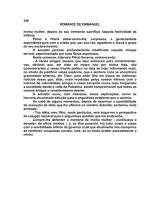 340
                        ROMANCE DE EMMANUEL

minha mulher, depois do seu tremendo sacrifício naquela festividade da
infâmia.
       Plínio e Flávia observaram-lhe, surpresos, a generosidade
espontânea para com a criada que, por sua vez, agradecia a Jesus a graça
do seu esclarecimento.
       O senador pareceu profundamente modificado naquele choque
terrível, experimentado por suas fibras espirituais.
       Neste comenos, interveio Plínio Severus, esclarecendo:
       - A vários amigos nossos, que aqui estiveram para cumprimentar-
vos, declarei que, em vista do nosso luto por minha mãe, não
comemoraríeis o vosso triunfo político na data de hoje, informando mais,
no intuito de justificar vossa ausência, que a senhora Lívia se encontrava
gravemente enferma, em Tibur, para onde fôra em busca de melhoras,
notícias essas que, aliás, eram recebidas pelos nossos íntimos com o
máximo de naturalidade, porque a vossa consorte nunca mais freqüentou
a sociedade desde a volta da Palestina, sendo compreensível que todos os
nossos amigos a considerassem doente.
       O senador ouviu, com interesse, essas explicações, corno se
houvera encontrado solução para o angustioso problema que o oprimia.
       Ao cabo de alguns momentos, depois de examinar a possibilidade
da execução da idéia que lhe aflorara no cérebro dolorido, exclamou mais
animado:
       - Tua idéia, meu filho, neste particular, veio trazer-me a perspectiva
de solução razoável para a angustiosa questão que me acabrunha.
       Cumpre-me defender a memória de minha mulher - continuava o
senador, de olhos úmidos -, e, se fôra possível, iria lutar corpo a corpo
com a mentalidade infame do governo cruel que atualmente nos conspurca
as melhores conquistas sociais; mas, se eu fosse bradar pessoalmente a
minha
 