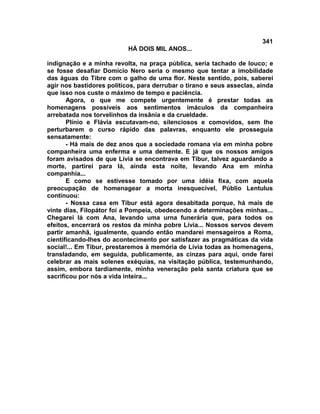 341
                           HÁ DOIS MIL ANOS...

indignação e a minha revolta, na praça pública, seria tachado de louco; e
se fosse desafiar Domício Nero seria o mesmo que tentar a imobilidade
das águas do Tibre com o galho de uma flor. Neste sentido, pois, saberei
agir nos bastidores políticos, para derrubar o tirano e seus asseclas, ainda
que isso nos custe o máximo de tempo e paciência.
       Agora, o que me compete urgentemente é prestar todas as
homenagens possíveis aos sentimentos imáculos da companheira
arrebatada nos torvelinhos da insânia e da crueldade.
       Plínio e Flávia escutavam-no, silenciosos e comovidos, sem lhe
perturbarem o curso rápido das palavras, enquanto ele prosseguia
sensatamente:
       - Há mais de dez anos que a sociedade romana via em minha pobre
companheira uma enferma e uma demente. E já que os nossos amigos
foram avisados de que Lívia se encontrava em Tibur, talvez aguardando a
morte, partirei para lá, ainda esta noite, levando Ana em minha
companhia...
       E como se estivesse tomado por uma idéia fixa, com aquela
preocupação de homenagear a morta inesquecível, Públio Lentulus
continuou:
       - Nossa casa em Tibur está agora desabitada porque, há mais de
vinte dias, Filopátor foi a Pompeia, obedecendo a determinações minhas...
Chegarei lá com Ana, levando uma urna funerária que, para todos os
efeitos, encerrará os restos da minha pobre Lívia... Nossos servos devem
partir amanhã, igualmente, quando então mandarei mensageiros a Roma,
cientificando-lhes do acontecimento por satisfazer as pragmáticas da vida
social!... Em Tibur, prestaremos à memória de Lívia todas as homenagens,
transladando, em seguida, publicamente, as cinzas para aqui, onde farei
celebrar as mais solenes exéquias, na visitação pública, testemunhando,
assim, embora tardiamente, minha veneração pela santa criatura que se
sacrificou por nós a vida inteira...
 