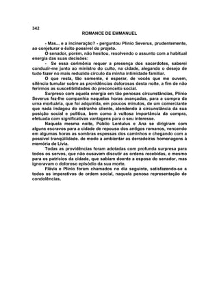 342
                       ROMANCE DE EMMANUEL

      - Mas... e a incineração? - perguntou Plínio Severus, prudentemente,
ao conjeturar o êxito possível do projeto.
      O senador, porém, não hesitou, resolvendo o assunto com a habitual
energia das suas decisões:
      - Se essa cerimônia requer a presença dos sacerdotes, saberei
conduzir-me junto ao ministro do culto, na cidade, alegando o desejo de
tudo fazer no mais reduzido círculo da minha intimidade familiar.
      O que resta, tão somente, é esperar, de vocês que me ouvem,
silêncio tumular sobre as providências dolorosas desta noite, a fim de não
ferirmos as suscetibilidades do preconceito social.
      Surpreso com aquela energia em tão penosas circunstâncias, Plínio
Severus fez-lhe companhia naquelas horas avançadas, para a compra da
urna mortuária, que foi adquirida, em poucos minutos, de um comerciante
que nada indagou do estranho cliente, atendendo à circunstância da sua
posição social e política, bem como à vultosa importância da compra,
efetuada com significativas vantagens para o seu interesse.
      Naquela mesma noite, Públio Lentulus e Ana se dirigiram com
alguns escravos para a cidade de repouso dos antigos romanos, vencendo
em algumas horas as sombras espessas dos caminhos e chegando com a
possível tranqüilidade. de modo a ambientar as derradeiras homenagens à
memória de Lívia.
      Todas as providências foram adotadas com profunda surpresa para
todos os servos, que não ousavam discutir as ordens recebidas, e mesmo
para os patrícios da cidade, que sabiam doente a esposa do senador, mas
ignoravam o doloroso episódio da sua morte.
      Flávia e Plínio foram chamados no dia seguinte, satisfazendo-se a
todos os imperativos de ordem social, naquela penosa representação de
condolências.
 