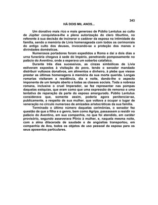 343
                          HÁ DOIS MIL ANOS...

       Um donativo mais rico e mais generoso de Públio Lentulus ao culto
de Júpiter conquistava-lhe a plena autorização do clero tiburtino, no
referente à sua decisão de incinerar o cadáver da esposa na intimidade da
família, sendo a memória de Lívia homenageada com todos os cerimoniais
do antigo culto dos deuses, invocando-se a proteção dos manes e
divindades domésticas.
       Numerosos portadores foram expedidos a Roma e daí a dois dias a
urna funerária chegava à sede do Império, penetrando pomposamente no
palácio do Aventino, onde a esperava um soberbo catafalco.
       Durante três dias sucessivos, as cinzas simbólicas de Lívia
estiveram expostos à visitação do povo, tendo o senador mandado
distribuir vultosos donativos, em alimentos e dinheiro, à plebe que viesse
prestar as últimas homenagens à memória da sua morta querida. Longas
romarias visitaram a residência, dia e noite, dando-lhe o aspecto
imponente de um templo aberto a todas as classes sociais. Toda a nobreza
romana, inclusive o cruel Imperador, se fez representar nas pompas
daquelas exéquias, que eram como que uma expressão de remorso e uma
tentativa de reparação da parte do esposo amargurado. Públio Lentulus
considerava que, somente assim, poderia agora penitenciar-se,
publicamente, a respeito de sua mulher, que voltava a ocupar o lugar de
veneração no círculo numeroso de amizades aristocráticas da sua família.
       Terminado o último número daquelas cerimônias, o senador fez
questão de que a filha e o genro, bem como Agripa, passassem a residir no
palácio do Aventino, em sua companhia, no que foi atendido, em caráter
provisório, segundo asseverava Plínio à mulher, e, naquela mesma noite,
com a alma dilacerada de saudade e de angústias transportou, em
companhia de Ana, todos os objetos de uso pessoal da esposa para os
seus aposentos particulares.
 