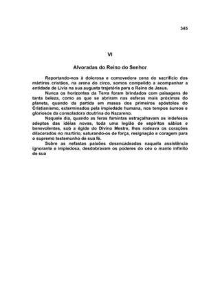 345




                                   VI

                   Alvoradas do Reino do Senhor

       Reportando-nos à dolorosa e comovedora cena do sacrifício dos
mártires cristãos, na arena do circo, somos compelido a acompanhar a
entidade de Lívia na sua augusta trajetória para o Reino de Jesus.
       Nunca os horizontes da Terra foram brindados com paisagens de
tanta beleza, como as que se abriram nas esferas mais próximas do
planeta, quando da partida em massa dos primeiros apóstolos do
Cristianismo, exterminados pela impiedade humana, nos tempos áureos e
gloriosos da consoladora doutrina do Nazareno.
       Naquele dia, quando as feras famintas estraçalhavam os indefesos
adeptos das idéias novas, toda uma legião de espíritos sábios e
benevolentes, sob a égide do Divino Mestre, lhes rodeava os corações
dilacerados no martírio, saturando-os de força, resignação e coragem para
o supremo testemunho de sua fé.
       Sobre as nefastas paixões desencadeadas naquela assistência
ignorante e impiedosa, desdobravam os poderes do céu o manto infinito
de sua
 