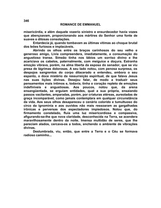 346
                       ROMANCE DE EMMANUEL

misericórdia, e além daquele vozerio sinistro e ensurdecedor havia vozes
que abençoavam, proporcionando aos mártires do Senhor uma fonte de
suaves e ditosas consolações.
      Entardecia já, quando tombavam as últimas vítimas ao choque brutal
dos leões furiosos e implacáveis.
      Abrindo os olhos entre os braços carinhosos do seu velho e
generoso amigo, Lívia compreendera, imediatamente, a consumação do
angustioso transe. Simeão tinha nos lábios um sorriso divino e lhe
acariciava os cabelos, paternalmente, com meiguice e doçura. Estranha
emoção vibrava, porém, na alma liberta da esposa do senador, que se viu
presa de lágrimas dolorosas. A seu lado notou, com penosa surpresa, os
despojos sangrentos do corpo dilacerado e entendeu, embora o seu
espanto, o doce mistério da ressurreição espiritual, de que falava Jesus
nas suas lições divinas. Desejou falar, de modo a traduzir seus
pensamentos mais íntimos e, todavia, tinha o coração repleto de emoções
indefiníveis e angustiosas. Aos poucos, notou que, da arena
ensangüentada, se erguiam entidades, qual a sua própria, ensaiando
passos vacilantes, amparadas, porém, por criaturas etéreas, aureoladas de
graça incomparável, como jamais contemplara em qualquer circunstância
da vida. Aos seus olhos desapareceu o cenário colorido e tumultuoso do
circo da ignomínia e aos ouvidos não mais ressoaram as gargalhadas
irônicas e perversas dos espectadores impiedosos. Notou que, do
firmamento constelado, fluía uma luz misericordiosa e compassiva,
afigurando-se-lhe que nova claridade, desconhecida na Terra, se acendera
maravilhosamente dentro da noite. Imensa multidão de seres, que lhe
pareciam alados, cercava-os a todos, enchendo o ambiente de vibrações
divinas.
      Deslumbrada, viu, então, que entre a Terra e o Céu se formava
radioso caminho...
 