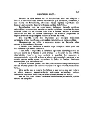 347
                          HÁ DOIS MIL ANOS...

       Através de uma esteira de luz intraduzível, que não chegara a
ofuscar o brilho caricioso e terno das estrelas que bordavam, cintilando, o
azul macio do firmamento, observou novas legiões espirituais que
desciam, celeremente, das maravilhosas regiões do Infinito...
       Empolgados com as sonoridades delicadas daquele ambiente
indescritível, seus ouvidos escutaram, então, sublimes melodias do plano
invisível, como se, de envolta com liras e flautas, harpas e alaúdes,
cantassem no Alto as divinas toutinegras do Paraíso, projetando as
alegrias siderais nas paisagens escuras e tristes da Terra...
       Seu espírito, como que impulsado por energia misteriosa,
conseguiu, então. manifestar as emoções mais íntimas e mais queridas.
       Abraçando-se ao velho e generoso amigo de Samaria, pôde
murmurar, banhada em lágrimas:
       - Simeão, meu benfeitor e mestre, roga comigo a Jesus para que
esta hora me seja menos dolorosa...
       - Sim, filha - respondeu o venerável apóstolo aconchegando-a ao
coração, como se o fizesse a uma criança -, o Senhor, na sua infinita
misericórdia, reserva o seu carinho a quantos lhe recorrem a
magnanimidade, com a fé ardente e sincera do coração!... Acalma o teu
espírito porque estás, agora, a caminho do Reino do Senhor, destinado
aos corações que muito amaram!...
       Naquele instante, porém, uma força incompreensível parecia impelir
para as Alturas quantos ali se conservavam sem a pesada indumentária da
Terra...
       Lívia sentiu que o terreno lhe faltava e que todo o seu ser volitava
em pleno espaço, experimentando estranhas sensações, embora
fortemente amparada pelos braços generosos do venerando amigo.
       Era, de fato, uma radiosa caravana de entidades puríssimas, que se
elevava em conjunto,
 