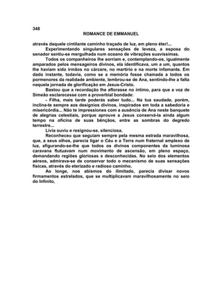348
                       ROMANCE DE EMMANUEL

através daquele cintilante caminho traçado de luz, em pleno éter!...
       Experimentando singulares sensações de leveza, a esposa do
senador sentiu-se mergulhada num oceano de vibrações suavíssimas.
       Todos os companheiros lhe sorriam e, contemplando-os, igualmente
amparados pelos mensageiros divinos, ela identificava, um a um, quantos
lhe haviam sido irmãos no cárcere, no martírio e na morte infamante. Em
dado instante, todavia, como se a memória fosse chamada a todos os
pormenores da realidade ambiente, lembrou-se de Ana, sentindo-lhe a falta
naquela jornada de glorificação em Jesus-Cristo.
       Bastou que a recordação lhe aflorasse no íntimo, para que a voz de
Simeão esclarecesse com a proverbial bondade:
       - Filha, mais tarde poderás saber tudo... Na tua saudade, porém,
inclina-te sempre aos desígnios divinos, inspirados em toda a sabedoria e
misericórdia... Não te impressiones com a ausência de Ana neste banquete
de alegrias celestiais, porque aprouve a Jesus conservá-la ainda algum
tempo na oficina de suas bênçãos, entre as sombras do degredo
terrestre...
       Lívia ouviu e resignou-se, silenciosa.
       Reconheceu que seguiam sempre pela mesma estrada maravilhosa,
que, a seus olhos, parecia ligar o Céu e a Terra num fraternal amplexo de
luz, afigurando-se-lhe que todos os divinos componentes da luminosa
caravana flutuavam num movimento de ascensão, em pleno espaço,
demandando regiões gloriosas e desconhecidas. No seio dos elementos
aéreos, admirava-se de conservar todo o mecanismo de suas sensações
físicas, através do eterizado e radioso caminho.
       Ao longe, nos abismos do ilimitado, parecia divisar novos
firmamentos estrelados, que se multiplicavam maravilhosamente no seio
do Infinito,
 