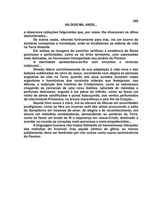 349
                          HÁ DOIS MIL ANOS...

e observava radiações fulgurantes que, por vezes, lhe ofuscavam os olhos
deslumbrados...
       De outras vezes, olhando furtivamente para trás, via um acervo de
sombras compactas e movediças, onde se localizavam as esferas de vida
na Terra distante.
       Em ambas as margens do caminho verificou a existência de flores
graciosas e perfumadas, como se os lírios terrestres, com expressões
mais delicadas, se houvessem transportado aos jardins do Paraíso.
       A eternidade apresentava-se-lhe com encantos e venturas
indizíveis!...
       Simeão falava carinhosamente da sua adaptação à vida nova e das
belezas sublimadas do reino de Jesus, recordando com alegria as penosas
angústias da vida na Terra, quando aos seus ouvidos ecoaram vozes
argentinas e harmônicas dos rouxinóis siderais que festejavam, nas
Alturas, a redenção dos mártires do Cristianismo, como se estivessem
chegando às cercanias de uma nova Galileia, saturada de melodias e
perfumes deliciosos, erguida à luz plena do Infinito, como se fosse um
ninho de almas santificadas e puras balouçando, aos ventos perfumados
de interminável Primavera, na árvore maravilhosa e sem fim da Criação...
       Aquele hino suave e claro, ora se elevava às Alturas em sonoridades
prodigiosas, como se fôra um incenso sutil das almas procurando o sólio
do Sempiterno em hosanas de amor, de alegria e de reconhecimento, ora
descia em melodias arrebatadoras, demandando as sombras da Terra,
como se fosse um brado de fé e esperança em Jesus-Cristo, destinado a
acordar no mundo os corações mais perversos e mais empedernidos...
       A linguagem humana não traduz fielmente as harmoniosas vibrações
das melodias do Invisível, mas aquele cântico de glória, ao menos
palidamente, deve ser lembrado por nós outros como suave reminiscência
do Paraíso:
 