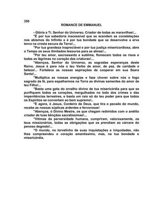 350
                        ROMANCE DE EMMANUEL

       - Glória a Ti, Senhor do Universo, Criador de todas as maravilhas!...
       "É por tua sabedoria inacessível que se acendem as constelações
nos abismos do Infinito e é por tua bondade que se desenvolve a erva
tenra na crosta escura da Terra!...
       "Por tua grandeza inapreciável e por tua justiça misericordiosa, abre
o Tempo os seus ilimitados tesouros para as almas!...
       "Por teu amor, sacrossanto e sublime, florescem todos os risos e
todas as lágrimas no coração das criaturas!...
       "Abençoa, Senhor do Universo, as sagradas esperanças deste
Reino. Jesus é para nós o teu Verbo de amor, de paz, de caridade e
beleza!... Fortalece as nossas aspirações de cooperar em sua Seara
Santa!...
       "Multiplica as nossas energias e faze chover sobre nós o fogo
sagrado da fé, para espalharmos na Terra as divinas sementes do amor de
teu Filho!...
       "Basta uma gota do orvalho divino de tua misericórdia para que se
purifiquem todos os corações, mergulhados no lodo dos crimes e das
impenitências terrestres, e basta um raio só do teu poder para que todos
os Espíritos se convertam ao bem supremo!..
       "E agora, ó Jesus, Cordeiro de Deus, que tira o pecado do mundo,
recebe as nossas súplicas ardentes e fervorosas!
       "Abençoa, ó Divino Mestre, os que chegam redimidos com o anélito
criador de tuas bênçãos sacratíssimas!...
       "Vítimas da perversidade humana, cumpriram, valorosamente, os
teus missionários, todas as obrigações que os prendiam ao cárcere do
penoso degredo!...
       "O mundo, no torvelinho de suas inquietações e iniquidades, não
lhes compreendeu o coração amantíssimo, mas, na tua bondade e
misericórdia,
 