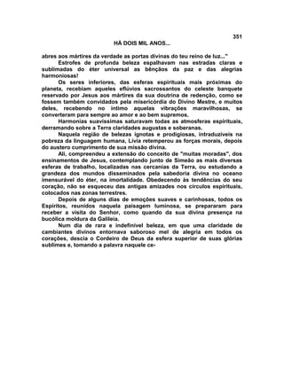 351
                         HÁ DOIS MIL ANOS...

abres aos mártires da verdade as portas divinas do teu reino de luz..."
      Estrofes de profunda beleza espalhavam nas estradas claras e
sublimadas do éter universal as bênçãos da paz e das alegrias
harmoniosas!
      Os seres inferiores, das esferas espirituais mais próximas do
planeta, recebiam aqueles eflúvios sacrossantos do celeste banquete
reservado por Jesus aos mártires da sua doutrina de redenção, como se
fossem também convidados pela misericórdia do Divino Mestre, e muitos
deles, recebendo no íntimo aquelas vibrações maravilhosas, se
converteram para sempre ao amor e ao bem supremos.
      Harmonias suavíssimas saturavam todas as atmosferas espirituais,
derramando sobre a Terra claridades augustas e soberanas.
      Naquela região de belezas ignotas e prodigiosas, intraduzíveis na
pobreza da linguagem humana, Lívia retemperou as forças morais, depois
do austero cumprimento de sua missão divina.
      Ali, compreendeu a extensão do conceito de "muitas moradas", dos
ensinamentos de Jesus, contemplando junto de Simeão as mais diversas
esferas de trabalho, localizadas nas cercanias da Terra, ou estudando a
grandeza dos mundos disseminados pela sabedoria divina no oceano
imensurável do éter, na imortalidade. Obedecendo às tendências do seu
coração, não se esqueceu das antigas amizades nos círculos espirituais,
colocados nas zonas terrestres.
      Depois de alguns dias de emoções suaves e carinhosas, todos os
Espíritos, reunidos naquela paisagem luminosa, se prepararam para
receber a visita do Senhor, como quando da sua divina presença na
bucólica moldura da Galileia.
      Num dia de rara e indefinível beleza, em que uma claridade de
cambiantes divinos entornava saboroso mel de alegria em todos os
corações, descia o Cordeiro de Deus da esfera superior de suas glórias
sublimes e, tomando a palavra naquele ce-
 