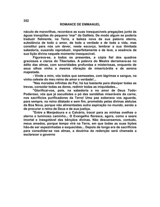 352
                        ROMANCE DE EMMANUEL

náculo de maravilhas, recordava as suas inesquecíveis pregações junto às
águas tranqüilas do pequeno 'mar" da Galileia. De modo algum se poderia
traduzir fielmente, na Terra, a beleza nova da sua palavra eterna,
substância de todo o amor, de toda a verdade e de toda a vida, mas
constitui para nós um dever, neste escorço, lembrar a sua ilimitada
sabedoria, ousando reproduzir, imperfeitamente e de leve, a essência de
sua lição divina naquele momento inesquecível.
       Figurava-se, a todos os presentes, a cópia fiel dos quadros
graciosos e claros do Tiberíades. A palavra do Mestre derramava-se no
ádito das almas, com sonoridades profundas e misteriosas, enquanto de
seus olhos vinha a mesma vibração de misericórdia e de serena
majestade.
       - Vinde a mim, vós todos que semeastes, com lágrimas e sangue, na
vinha celeste do meu reino de amor e verdade!...
       "Nas moradas infinitas do Pai, há luz bastante para dissipar todas as
trevas, consolar todas as dores, redimir todas as iniquidades...
       "Glorificai-vos, pois, na sabedoria e no amor de Deus Todo-
Poderoso, vós que já sacudistes o pó das sandálias miseráveis da carne,
nos sacrifícios purificadores da Terra! Uma paz soberana vos aguarda,
para sempre, no reino dilatado e sem fim, prometido pelas divinas aleluias
da Boa Nova, porque não alimentastes outra aspiração no mundo, senão a
de procurar o reino de Deus e de sua justiça.
       "Entre a Manjedoura e o Calvário, tracei para as minhas ovelhas o
eterno e luminoso caminho... O Evangelho floresce, agora, como a seara
imortal e inesgotável das bênçãos divinas. Não descansemos, contudo,
meus amados, porque tempo virá na Terra, em que todas as suas lições
hão-de ser espezinhadas e esquecidas... Depois de longa era de sacrifícios
para consolidar-se nas almas, a doutrina da redenção será chamada a
esclarecer o governo
 