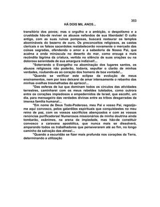 353
                         HÁ DOIS MIL ANOS...

transitório dos povos; mas o orgulho e a ambição, o despotismo e a
crueldade hão-de reviver os abusos nefandos de sua liberdade! O culto
antigo, com as suas ruínas pomposas, buscará restaurar os templos
abomináveis do bezerro de ouro. Os preconceitos religiosos, as castas
clericais e os falsos sacerdotes restabelecerão novamente o mercado das
coisas sagradas, ofendendo o amor e a sabedoria de Nosso Pai, que
acalma a onda minúscula no deserto do mar, como enxuga a mais
recôndita lágrima da criatura, vertida no silêncio de suas orações ou na
dolorosa serenidade de sua amargura indizível!...
       "Soterrando o Evangelho na abominação dos lugares santos, os
abusos religiosos não poderão, todavia, sepultar o clarão de minhas
verdades, roubando-as ao coração dos homens de boa vontade!...
       "Quando se verificar este eclipse da evolução de meus
ensinamentos, nem por isso deixarei de amar intensamente o rebanho das
minhas ovelhas tresmalhadas do aprisco!...
       "Das esferas de luz que dominam todos os círculos das atividades
terrestres, caminharei com os meus rebeldes tutelados, como outrora
entre os corações impiedosos e empedernidos de Israel, que escolhi, um
dia, para mensageiro das verdades divinas entre as tribos desgarradas da
imensa família humana!...
       "Em nome de Deus Todo-Poderoso, meu Pai e vosso Pai, regozijo-
me aqui convosco, pelos galardões espirituais que conquistastes no meu
reino de paz, com os vossos sacrifícios abençoados e com as vossas
renúncias purificadoras! Numerosos missionários de minha doutrina ainda
tombarão, exânimes, na arena da impiedade, mas hão-de constituir
convosco a caravana apostólica, que nunca mais se dissolverá,
amparando todos os trabalhadores que perseverarem até ao fim, no longo
caminho da salvação das almas!...
       "Quando a escuridão se fizer mais profunda nos corações da Terra,
determinando a utilização
 