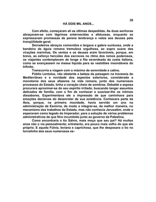 39
                          HÁ DOIS MIL ANOS...

       Com efeito, começaram ali as últimas despedidas. As duas senhoras
abraçavam-se com lágrimas enternecidas e afetuosas, enquanto se
expressavam promessas de perene lembrança e votos aos deuses pela
tranqüilidade geral.
       Derradeiros abraços comovidos e largava a galera suntuosa, onde a
bandeira da águia romana tremulava orgulhosa, ao sopro suave das
virações marinhas. Os ventos e os deuses eram favoráveis, porque, em
breve, ao esforço hercúleo dos escravos no ritmo dos remos poderosos,
os viajantes contemplavam de longe a fita esverdeada da costa italiana,
como se avançassem na massa liquida para as vastidões insondáveis do
Infinito.
       Transcorria a viagem com o máximo de serenidade e calma.
       Públio Lentulus, não obstante a beleza da paisagem na travessia do
Mediterrâneo e a novidade dos aspectos exteriores, considerada a
monotonia dos seus afazeres na vida romana, junto dos numerosos
processos do Estado, tinha o coração cheio de sombras. Debalde a esposa
procurara aproximar-se do seu espírito irritado, buscando tanger assuntos
delicados de família, com o fim de conhecer e suavizar-lhe os íntimos
dissabores. Experimentava ele a impressão de que caminhava para
emoções decisivas do desenrolar de sua existência. Conhecera parte da
Ásia, porque, na primeira mocidade, havia servido um ano na
administração de Esmirna, de modo a integrar-se, da melhor maneira, no
mecanismo dos trabalhos do Estado, mas não conhecia Jerusalém, onde o
esperavam como legado do Imperador, para a solução de vários problemas
administrativos de que fôra incumbido junto ao governo da Palestina.
       Como encontraria o tio Sálvio, mais moço que seu pai? Há muitos
anos não o via pessoalmente; entretanto, era pouco mais velho do que ele
próprio. E aquela Fúlvia, leviana e caprichosa, que lhe desposara o tio no
torvelinho dos seus numerosos es-
 