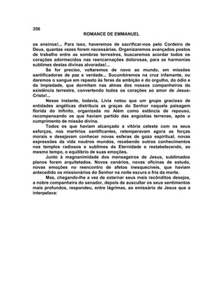 356
                       ROMANCE DE EMMANUEL

os ensinos!... Para isso, haveremos de sacrificar-nos pelo Cordeiro de
Deus, quantas vezes forem necessárias. Organizaremos avançados postos
de trabalho entre as sombras terrestres, buscaremos acordar todos os
corações adormecidos nas reencarnações dolorosas, para as harmonias
sublimes destas divinas alvoradas!...
       Se for preciso, voltaremos de novo ao mundo, em missões
santificadoras de paz e verdade... Sucumbiremos na cruz infamante, ou
daremos o sangue em repasto às feras da ambição e do orgulho, do ódio e
da impiedade, que dormitam nas almas dos nossos companheiros da
existência terrestre, convertendo todos os corações ao amor de Jesus-
Cristo!...
       Nesse instante, todavia, Lívia notou que um grupo gracioso de
entidades angélicas distribuía as graças do Senhor naquela paisagem
florida do Infinito, organizada no Além como estância de repouso,
recompensando os que haviam partido das angústias terrenas, após o
cumprimento de missão divina.
       Todos os que haviam alcançado a vitória celeste com os seus
esforços, nos martírios santificantes, retemperavam agora as forças
morais e desejavam conhecer novas esferas de gozo espiritual, novas
expressões da vida noutros mundos, recebendo outros conhecimentos
nos templos radiosos e sublimes da Eternidade e restabelecendo, ao
mesmo tempo, o equilíbrio de suas emoções.
       Junto à magnanimidade dos mensageiros de Jesus, sublimados
planos foram arquitetados. Novos cenários, novas oficinas de estudo,
novas emoções no reencontro de afetos inesquecíveis, que haviam
antecedido os missionários do Senhor na noite escura e fria da morte.
       Mas, chegando-lhe a vez de externar seus mais recônditos desejos,
a nobre companheira do senador, depois de auscultar os seus sentimentos
mais profundos, respondeu, entre lágrimas, ao emissário de Jesus que a
interpelava:
 