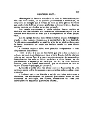 357
                          HÁ DOIS MIL ANOS...

       - Mensageiro do Bem - as maravilhas do reino do Senhor teriam para
mim uma nova beleza, se eu pudesse penetrar-lhes a excelsitude, em
companhia do coração que é metade do meu, da alma gêmea da minha,
que a sabedoria de Deus, em seus profundos e doces mistérios, destinou
ao meu modo de ser, desde a aurora dos tempos!...
       Não desejo menosprezar a glória sublime destas regiões de
felicidade e de paz indizíveis, mas, no meio de todas estas alegrias que me
rodeiam, sinto saudades da alma que é o complemento da minha própria
vida!...
       Dai-me a graça de voltar às sombras da Terra e erguer, do lodaçal do
orgulho e das vaidades impiedosas, o companheiro do meu destino!...
Permiti que possa protegê-lo em espírito, a fim de um dia trazê-lo aos pés
de Jesus, igualmente, de modo que também receba as suas divinas
bênçãos!...
       A entidade angélica sorriu com profunda compreensão e terna
complacência, exclamando:
       - Sim - o amor é o laço de luz eterna que une todos os mundos e
todos os seres da imensidade; sem ele, a própria Criação Infinita não teria
razão de ser, porque Deus é a sua expressão suprema... As perspectivas
deslumbrantes das esferas felizes perderiam a divina beleza, se não
guardássemos a esperança de participar, um dia, de suas ilimitadas
venturas, junto dos nossos bem-amados, que se encontram na Terra ou
noutros círculos de provação, do Universo...
       E, fixando o lúcido olhar nos olhos serenos e fulgurantes de Lívia,
continuou como se lhe devassasse os pensamentos mais secretos e mais
profundos:
       - Conheço toda a tua história e sei de tuas lutas incessantes e
redentoras, nas encarnações do passado, justificando assim os teus
propósitos de prosseguir, em espírito, trabalhando na Terra pelo
aperfeiçoamento daqueles a quem muito amaste!...
 