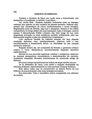358
                       ROMANCE DE EMMANUEL

      Também o Cordeiro de Deus, por muito amar a Humanidade. não
desdenhou a humilhação, o martírio, o sacrifício...
      Vai, minha filha. Poderás trabalhar livremente entre as falanges
radiosas que operam na face sombria do planeta terrestre. Voltarás aqui,
sempre que necessitares de novos esclarecimentos e novas energias.
Regressarás junto de Simeão, logo que o desejares. Ampara o teu infeliz
companheiro na longa esteira de suas expiações rudes e amargas, mesmo
porque o desventurado Públio Lentulus não está longe da sua mais
angustiosa provação na atual existência, perdida, infelizmente, pelo seu
desmarcado orgulho e pela sua vaidade fria e impiedosa!...
      Lívia sentiu-se tomada de indizível emoção em face daquela
revelação dolorosa, mas, simultaneamente, externou todo o seu
reconhecimento à misericórdia divina, na intimidade do seu coração
sensível e amoroso.
      Naquele mesmo dia. em companhia de Simeão, a generosa criatura
voltava à Terra, afastando-se provisoriamente daqueles domínios
esplendorosos.
      Através da sua excursão espiritual, sublime e vertiginosa, observou
as mesmas perspectivas encantadoras e deslumbrantes do caminho,
recebendo, extasiada, elevados ensinamentos do venerando amigo da
Samaria.
      Em pouco tempo aproximavam-se ambos de larga mancha escura.
      Já na atmosfera da Terra, Lívia sentiu a singular diversidade da
natureza ambiente, experimentando os mais penosos choques fluídicos.
      Num ápice, notou que se encontravam na mesma Roma da sua
infância, da sua juventude e das suas amargas provações.
      Era meia-noite. Todo o hemisfério estava mergulhado nos abismos
de sombra.
 