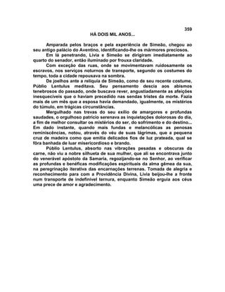 359
                           HÁ DOIS MIL ANOS...

       Amparada pelos braços e pela experiência de Simeão, chegou ao
seu antigo palácio do Aventino, identificando-lhe os mármores preciosos.
       Em lá penetrando, Lívia e Simeão se dirigiram imediatamente ao
quarto do senador, então iluminado por frouxa claridade.
       Com exceção das ruas, onde se movimentavam ruidosamente os
escravos, nos serviços noturnos de transporte, segundo os costumes do
tempo, toda a cidade repousava na sombra.
       De joelhos ante a relíquia de Simeão, como de seu recente costume,
Públio Lentulus meditava. Seu pensamento descia aos abismos
tenebrosos do passado, onde buscava rever, angustiadamente as afeições
inesquecíveis que o haviam precedido nas sendas tristes da morte. Fazia
mais de um mês que a esposa havia demandado, igualmente, os mistérios
do túmulo, em trágicas circunstâncias.
       Mergulhado nas trevas do seu exílio de amargores e profundas
saudades, o orgulhoso patrício serenava as inquietações dolorosas do dia,
a fim de melhor consultar os mistérios do ser, do sofrimento e do destino...
Em dado instante, quando mais fundas e melancólicas as penosas
reminiscências, notou, através do véu de suas lágrimas, que a pequena
cruz de madeira como que emitia delicados fios de luz prateada, qual se
fôra banhada de luar misericordioso e brando.
       Públio Lentulus, absorto nas vibrações pesadas e obscuras da
carne, não viu a nobre silhueta de sua mulher, que ali se encontrava junto
do venerável apóstolo da Samaria, regozijando-se no Senhor, ao verificar
as profundas e benéficas modificações espirituais da alma gêmea da sua,
na peregrinação iterativa das encarnações terrenas. Tomada de alegria e
reconhecimento para com a Providência Divina, Lívia beijou-lhe a fronte
num transporte de indefinível ternura, enquanto Simeão erguia aos céus
uma prece de amor e agradecimento.
 